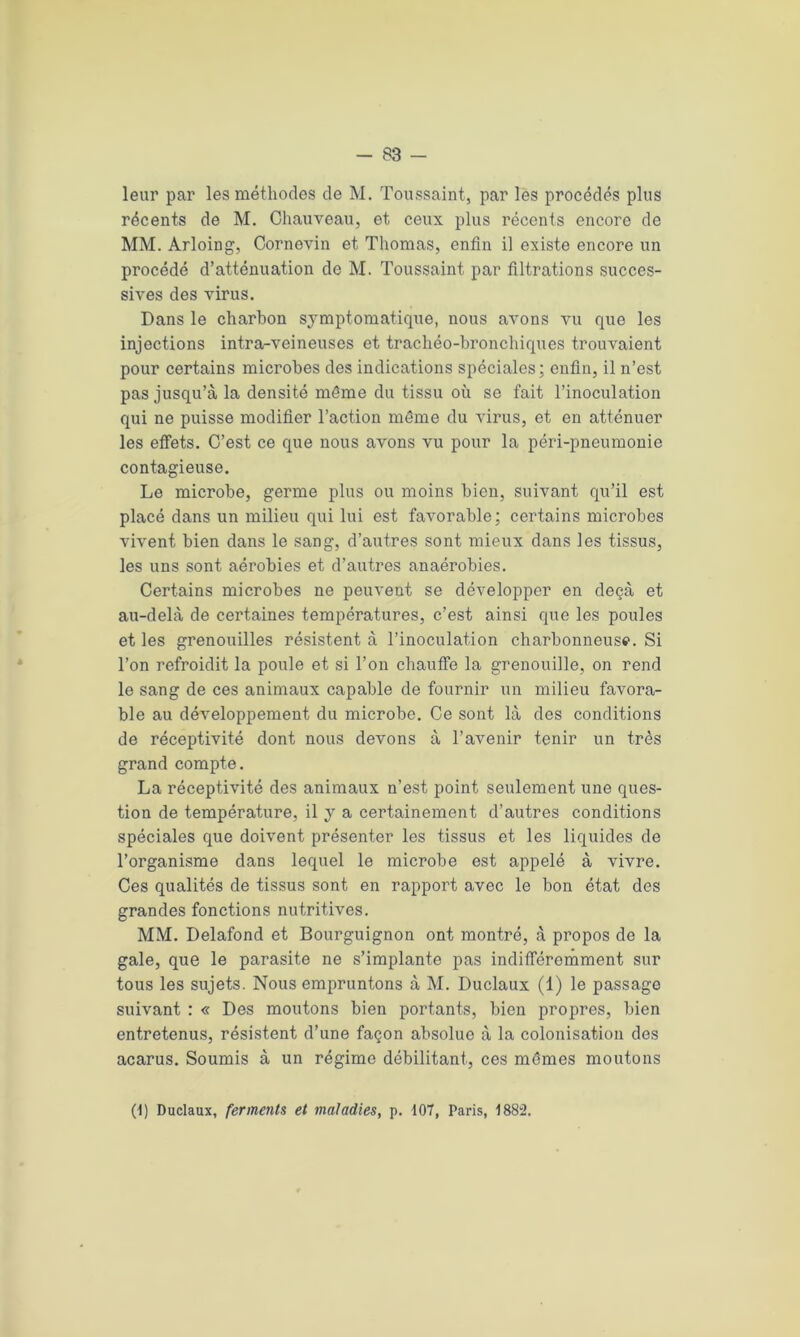 leur par les méthodes de M. Toussaint, par les procédés plus récents de M. Chauveau, et ceux plus récents encore de MM. Arloing, Cornevin et Thomas, enfin il existe encore un procédé d’atténuation de M. Toussaint par filtrations succes- sives des virus. Dans le charbon symptomatique, nous avons vu que les injections intra-veineuses et trachéo-bronchiques trouvaient pour certains microbes des indications spéciales; enfin, il n’est pas jusqu’à la densité même du tissu où se fait l’inoculation qui ne puisse modifier l’action même du virus, et en atténuer les effets. C’est ce que nous avons vu pour la péri-pneumonie contagieuse. Le microbe, germe plus ou moins bien, suivant qu’il est placé dans un milieu qui lui est favorable; certains microbes vivent bien dans le sang, d’autres sont mieux dans les tissus, les uns sont aérobies et d’autres anaérobies. Certains microbes ne peuvent se développer en deçà et au-delà de certaines températures, c’est ainsi que les poules et les grenouilles résistent à l’inoculation charbonneuse. Si l’on refroidit la poule et si l’on chauffe la grenouille, on rend le sang de ces animaux capable de fournir un milieu favora- ble au développement du microbe. Ce sont là des conditions de réceptivité dont nous devons à l’avenir tenir un très grand compte. La réceptivité des animaux n’est point seulement une ques- tion de température, il y a certainement d’autres conditions spéciales que doivent présenter les tissus et les liquides de l’organisme dans lequel le microbe est appelé à vivre. Ces qualités de tissus sont en rapport avec le bon état des grandes fonctions nutritives. MM. Delafond et Bourguignon ont montré, à propos de la gale, que le parasite ne s’implante pas indifféremment sur tous les sujets. Nous empruntons à M. Duclaux (1) le passage suivant : « Des moutons bien portants, bien propres, bien entretenus, résistent d’une façon absolue à la colonisation des acarus. Soumis à un régime débilitant, ces mêmes moutons (T Duclaux, ferments et maladies, p. 107, Paris, 1882.
