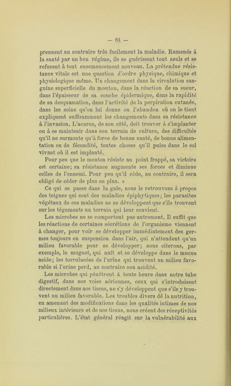 prennent au contraire très facilement la maladie. Ramenés à la santé par un bon régime, ils se guérissent tout seuls et se refusent à tout ensemencement nouveau. La prétendue résis- tance vitale est une question d’ordre physique, chimique et physiologique même. Un changement dans la circulation san- guine superficielle du mouton, dans la réaction de sa sueur, dans l’épaisseur de sa couche épidermique, dans la rapidité de sa desquamation, dans l’activité de la perpiration cutanée, dans les soins qu’on lui donne ou l’abandon où on le tient expliquent suffisamment les changements dans sa résistance à l’invasion. L’acarus, de son côté, doit trouver à s’implanter ou à se maintenir dans son terrain de culture, des difficultés qu’il ne surmonte qu’à force de bonne santé, de bonne alimen- tation ou de fécondité, toutes choses qu’il puise dans le sol vivant où il est implanté. Pour peu que le mouton résiste au point frappé, sa victoire est certaine; sa résistance augmente ses forces et diminue celles de l’ennemi. Pour peu qu’il cède, au contraire, il sera obligé de céder de plus en plus. » Ce qui se passe dans la gale, nous le retrouvons à propos des teignes qui sont des maladies épiphytiques; les parasites végétaux de ces maladies ne se développent que s’ils trouvent sur les téguments un terrain qui leur convient. Les microbes ne se comportent pas autrement. Il suffit que les réactions de certaines sécrétions de l’organisme viennent à changer, pour voir se développer immédiatement des ger- mes toujours en suspension dans l’air, qui n’attendent qu’un milieu favorable pour se développer; nous citerons, par exemple, le muguet, qui naît et se développe dans le mucus acide; les torrulacées de l’urine qui trouvent un milieu favo- rable si l’urine perd, au contraire son acidité. Les microbes qui pénètrent à toute heure dans notre tube digestif, dans nos voies aériennes, ceux qui s’introduisent directement dans nos tissus, ne s’y développent que s’ils y trou- vent un milieu favorable. Les troubles divers dè la nutrition, en amenant des modifications dans les qualités intimes de nos milieux intérieurs et de nos tissus, nous créent des réceptivités particulières. L’état général réagit sur la vulnérabilité aux