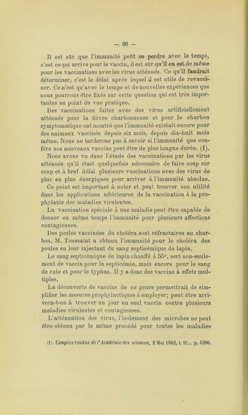 Il est sûr que l’immunité peût se perdre avec le temps, c’est ce qui arrive pour le vaccin, il est sûr qu’il en est de même pour les vaccinations avec les virus atténués. Ce qu’il faudrait déterminer, c’est le délai après lequel il est utile de revacci- ner. Cen’est qu’avec le temps et de nouvelles expériences que nous pourrons être fixés sur cette question qui est très impor- tantes au point du vue pratique. Des vaccinations faites avec des virus artificiellement atténués pour la fièvre charbonneuse et pour le charbon symptomatique ont montré que l’immunité existait encore pour des animaux vaccinés depuis six mois, depuis dix-huit mois même. Nous ne tarderons pas à savoir si l’immunité que con- fère nos nouveaux vaccins peut être de plus longue durée. (1). Nous avons vu dans l’étude des vaccinations par les virus atténués qu’il était quelquefois nécessaire de faire coup sur coup et à bref délai plusieurs vaccinations avec des virus de plus en plus énergiques pour arriver à l’immunité absolue. Ce point est important à noter et peut trouver son utilité dans les applications ultérieures de la vaccination à la pro- phylaxie des maladies vh’ulentes. La vaccination spéciale à une maladie peut être capable de donner en même temps l’immunité pour plusieurs affections contagieuses. Des poules vaccinées du choléra sont réfractaires au char- bon, M. Toussaint a obtenu l’immunité pour le choléra des poules en leur injectant du sang septicémique de lapin. Le sang septicémique de lapin chauffé à 55°, sert non-seule- ment de vaccin pour la septicémie, mais encore pour le sang de rate et pour le typhus. Il y a donc des vaccins à effets mul- tiples. La découverte de vaccins de ce genre permettrait de sim- plifier les mesures prophylactiques à employer; peut être arri- vera-t-on à trouver un jour un seul vaccin contre plusieurs maladies virulentes et contagieuses. L’atténuation des virus, l’isolement des microbes ne peut être obteinu par le même procédé pour toutes les maladies (1). Comptes rendus de l’Académie des sciences, 2 Mai 4882, t. 94., p. 4396.