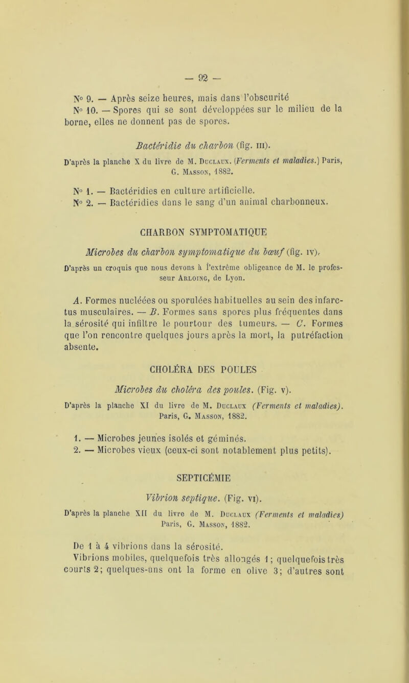 N° 9. — Après seize heures, mais dans l’obscurité N° 10. — Spores qui se sont développées sur le milieu de la borne, elles ne donnent pas de spores. Bactéridie du charbon (fig. m). D’après la planche X du livre de M. Duclaux. (Ferments et maladies.) Paris, G. Masson, 1882. N° 1. — Bactéridies en culture artificielle. N° 2. — Bactéridies dans le sang d’un animal charbonneux. CHARBON SYMPTOMATIQUE Microbes du charbon symptomatique du bœuf (fig. îv). D’après un croquis que nous devons à l’extrême obligeance de M. le profes- seur Arloing, de Lyon. A. Formes nucléées ou sporulées habituelles au sein des infarc- tus musculaires. — B. Formes sans spores plus fréquentes dans la sérosité qui infiltre le pourtour des tumeurs. — C. Formes que l’on rencontre quelques jours après la mort, la putréfaction absente. CHOLÉRA DES POULES Microbes du choléra des poules. (Fig. v). D’après la planche XI du livre de M. Duclaux (Ferments et maladies). Paris, G. Masson, 1882. 1. — Microbes jeunes isolés et géminés. 2. — Microbes vieux (ceux-ci sont notablement plus petits). SEPTICÉMIE Vibrion septique. (Fig. vi). D’après la planche XII du livre de M. Duclaux (Ferments et maladies) Paris, G. Masson, 1882. De 1 à 4 vibrions dans la sérosité. Vibrions mobiles, quelquefois très allongés 1; quelquefois très courts 2; quelques-uns ont la forme en olive 3; d'autres sont