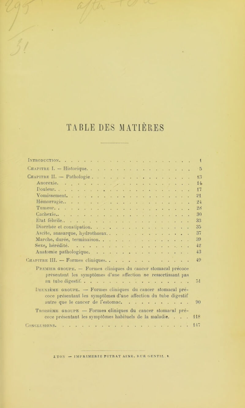 c TABLE DES MATIÈRES Introduction 1 Chapitre I. — Historique. . 5 Chapitre II. — Pathologie 13 Anorexie. . 14 Douleur 17 Vomissement 21 Hémorragie 24 Tumeur 23 Cachexie 30 État fébrile 33 Diarrhée et constipation 35 Ascite, anasarque, hydrothorax 37 Marche, durée, terminaison 39 Sexe, hérédité . . 42 Anatomie pathologique 43 Chapitre III. — Formes cliniques 49 Premier groupe. — Formes cliniques du cancer stomacal précoce présentant les symptômes d'une affection ne ressortissant pas au tube digestif. 51 Deuxième groupe. — Formes cliniques du cancer stomacal pré- coce présentant les symptômes d'une affection du tube digestif autre que le cancer de l'estomac 90 Troisième groupe — Formes cliniques du cancer stomacal pré- coce présentant les symptômes habituels de la maladie. . . . 113 Conclusions 147 LYON — IMPRIMERIE PITRAT AÎNÉ. RUK GENTIL *