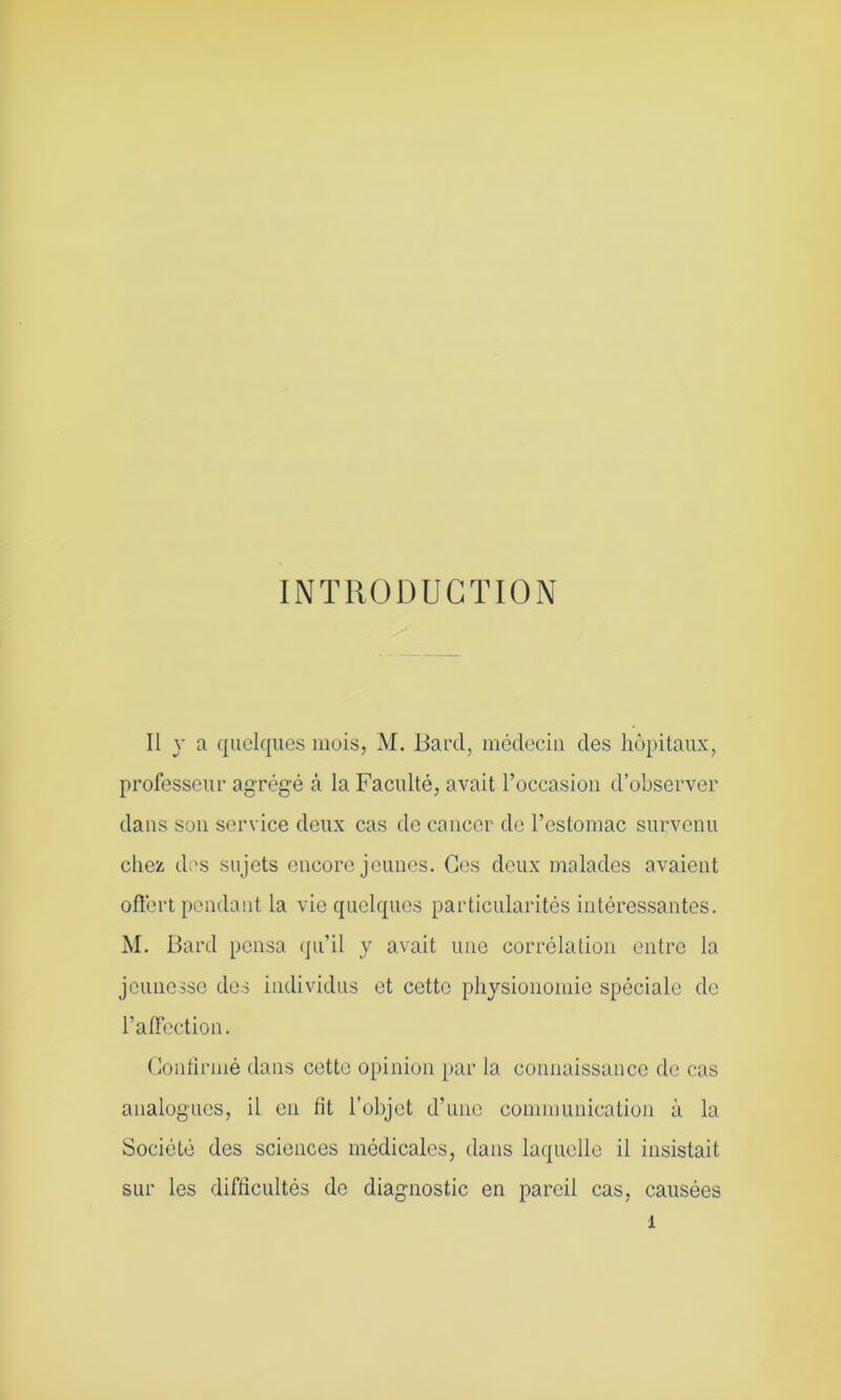 INTRODUCTION Il y a quelques mois, M. Bard, médecin des hôpitaux, professeur agrégé à la Faculté, avait l’occasion d’observer dans son service deux cas de cancer de l’estomac survenu chez des sujets encore jeunes. Ces deux malades avaient offert pendant la vie quelques particularités intéressantes. M. Bard pensa qu’il y avait une corrélation entre la jeunesse des individus et cette physionomie spéciale de l’affection. Confirmé dans cette opinion par la connaissance de cas analogues, il en fit l’objet d’une communication à la Société des sciences médicales, dans laquelle il insistait sur les difficultés de diagnostic en pareil cas, causées