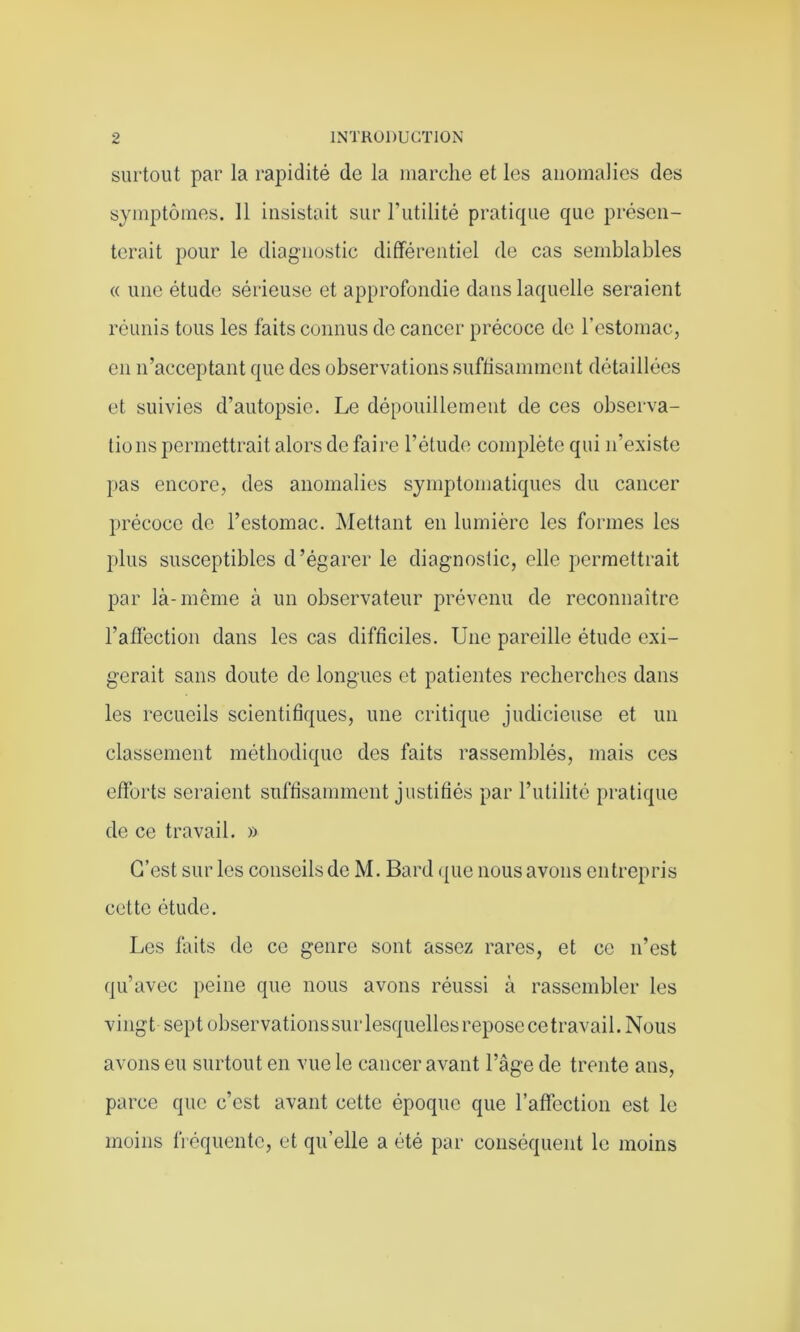 surtout par la rapidité de la marche et les anomalies des symptômes. 11 insistait sur Futilité pratique que présen- terait pour le diagnostic différentiel de cas semblables « une étude sérieuse et approfondie dans laquelle seraient réunis tous les faits connus de cancer précoce de l'estomac, en n’acceptant que des observations suffisamment détaillées et suivies d’autopsie. Le dépouillement de ces observa- tions permettrait alors de faire l’étude complète qui n’existe pas encore, des anomalies symptomatiques du cancer précoce de l’estomac. Mettant en lumière les formes les plus susceptibles d’égarer le diagnostic, elle permettrait par là-même à un observateur prévenu de reconnaître l’affection dans les cas difficiles. Une pareille étude exi- gerait sans doute de longues et patientes recherches dans les recueils scientifiques, une critique judicieuse et un classement méthodique des faits rassemblés, mais ces efforts seraient suffisamment justifiés par l’utilité pratique de ce travail. » C’est sur les conseilsde M. Bard que nous avons entrepris cette étude. Les faits de ce genre sont assez rares, et ce n’est qu’avec peine que nous avons réussi à rassembler les vingt sept observations sur lesquelles repose ce travail. Nous avons eu surtout en vue le cancer avant l’âge de trente ans, parce que c’est avant cette époque que l’affection est le moins fréquente, et qu’elle a été par conséquent le moins