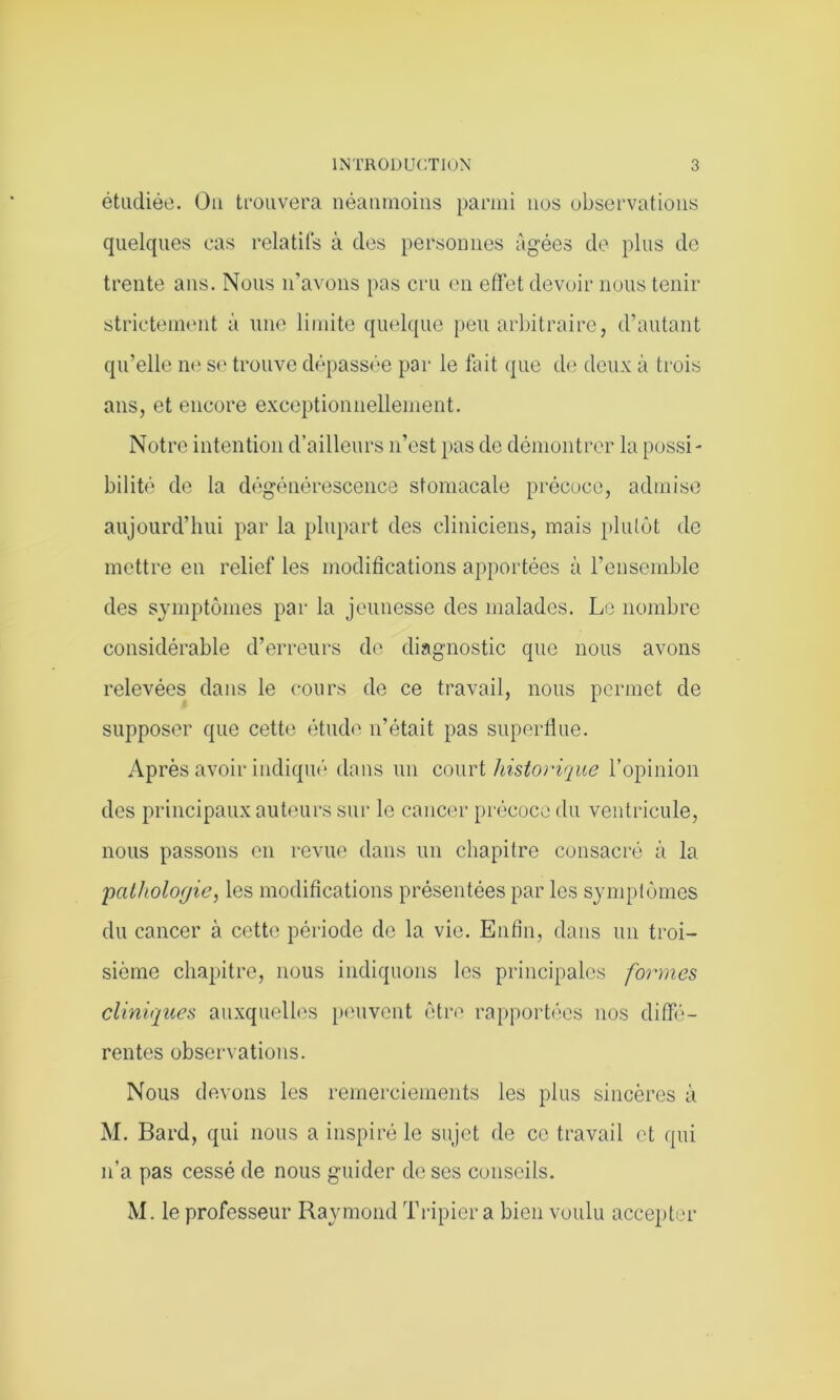 étudiée. Ou trouvera néanmoins parmi nos observations quelques cas relatifs à des personnes âgées de plus de trente ans. Nous n’avons pas cru en effet devoir nous tenir strictement à une limite quelque peu arbitraire, d’autant qu’elle ne su trouve dépassée par le fait que de deux à trois ans, et encore exceptionnellement. Notre intention d’ailleurs n’est pas de démontrer la possi- bilité de la dégénérescence stomacale précoce, admise aujourd’hui par la plupart des cliniciens, mais plutôt de mettre en relief les modifications apportées à l’ensemble des symptômes par la jeunesse des malades. Le nombre considérable d’erreurs de diagnostic que nous avons relevées dans le cours de ce travail, nous permet de supposer que cette étude n’était pas superflue. Après avoir indiqué dans un court historique l’opinion des principaux auteurs sur le cancer précoce du ventricule, nous passons en revue dans un chapitre consacré à la 'pathologie, les modifications présentées par les symptômes du cancer à cette période de la vie. Enfin, dans un troi- sième chapitre, nous indiquons les principales formes cliniques auxquelles peuvent être rapportées nos diffé- rentes observations. Nous devons les remerciements les plus sincères à M. Bard, qui nous a inspiré le sujet de ce travail et qui n'a pas cessé de nous guider de ses conseils. M. le professeur Raymond Tripier a bien voulu accepter