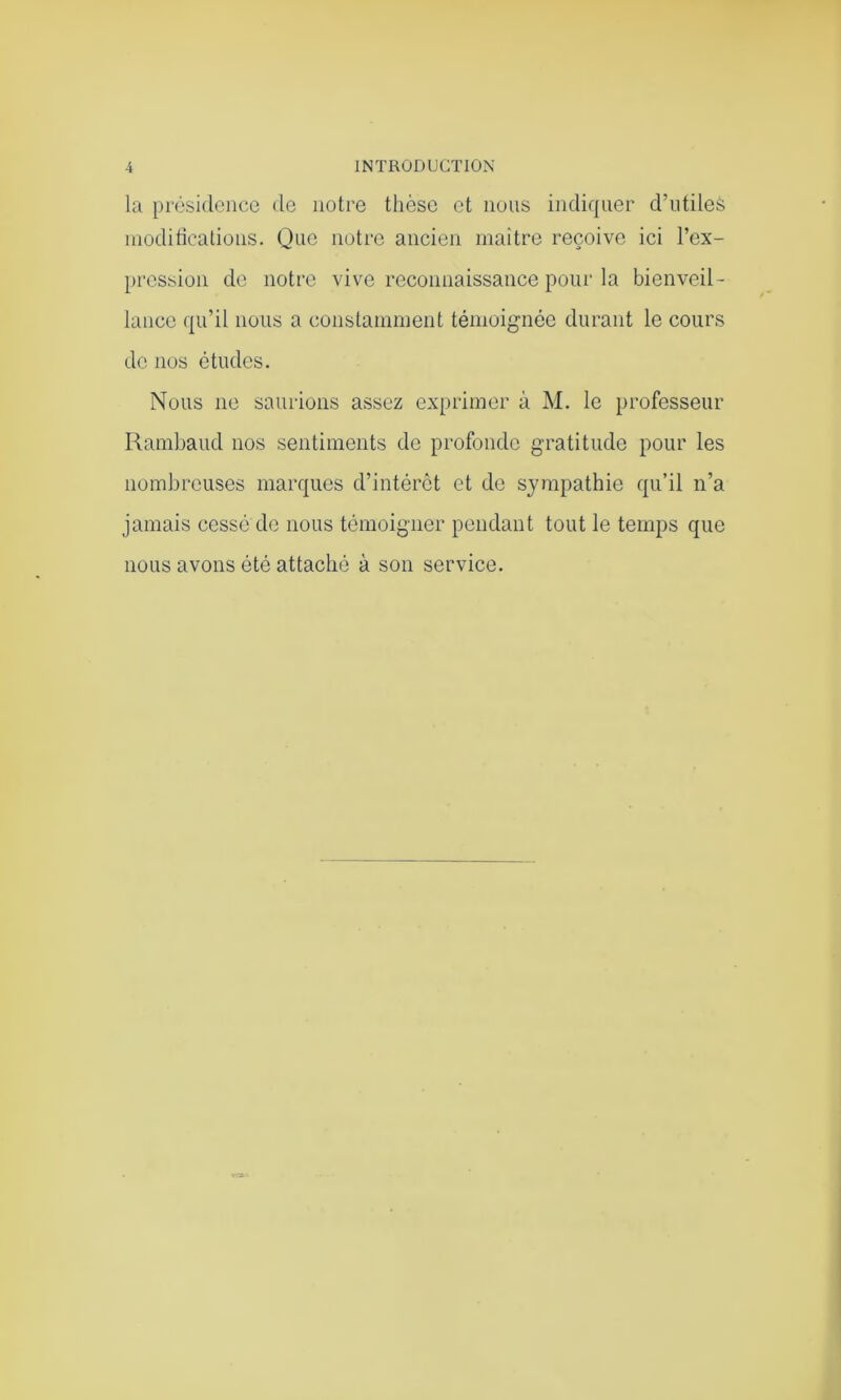 la présidence de notre thèse et nous indiquer d’utiles modifications. Que notre ancien maître reçoive ici l’ex- pression de notre vive reconnaissance pour la bienveil- lance qu’il nous a constamment témoignée durant le cours de nos études. Nous ne saurions assez exprimer à M. le professeur Rambaud nos sentiments de profonde gratitude pour les nombreuses marques d’intérêt et de sympathie qu’il n’a jamais cessé de nous témoigner pendant tout le temps que nous avons été attaché à son service.