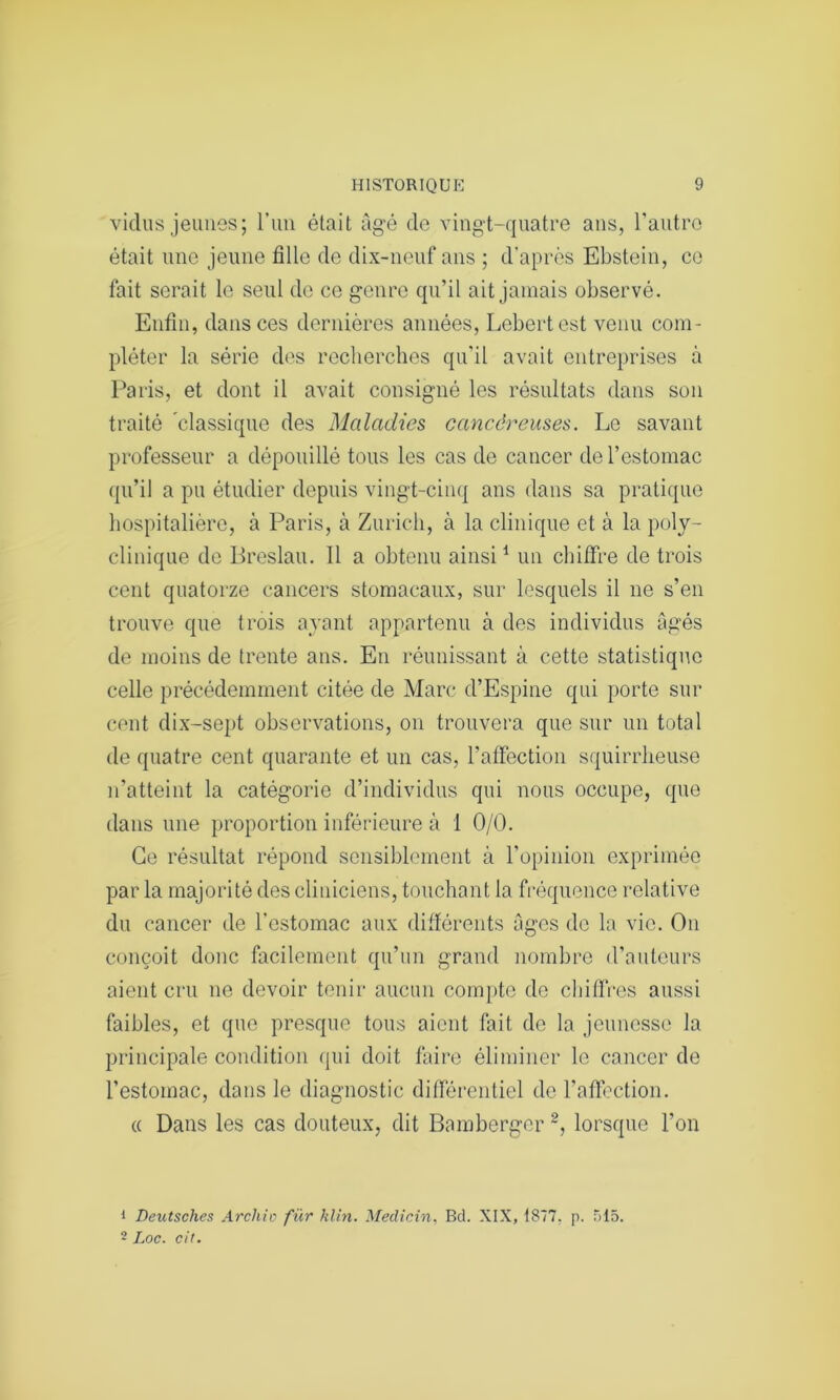 vidus jeunes; l’un était âgé de vingt-quatre ans, l’autre était une jeune fille de dix-neuf ans ; d’après Ebstein, ce fait serait le seul de ce genre qu’il ait jamais observé. Enfin, dans ces dernières années, Lebertest venu com- pléter la série des recherches qu’il avait entreprises à Paris, et dont il avait consigné les résultats dans son traité classique des Maladies cancéreuses. Le savant professeur a dépouillé tous les cas de cancer de l’estomac qu’il a pu étudier depuis vingt-cinq ans dans sa pratique hospitalière, à Paris, à Zurich, à la clinique et à la poly- clinique de Breslau. Il a obtenu ainsi1 un chiffre de trois cent quatorze cancers stomacaux, sur lesquels il ne s’en trouve que trois ayant appartenu à des individus âgés de moins de trente ans. En réunissant à cette statistique celle précédemment citée de Marc d’Espine qui porte sur cent dix-sept observations, on trouvera que sur un total de quatre cent quarante et un cas, l’affection squirrheuse n’atteint la catégorie d’individus qui nous occupe, que dans une proportion inférieure à 1 0/0. Ce résultat répond sensiblement à l’opinion exprimée par la majorité des cliniciens, touchant la fréquence relative du cancer’ de l'estomac aux différents âges de la vio. On conçoit donc facilement qu’un grand nombre d’auteurs aient cru ne devoir tenir aucun compte de chiffres aussi faibles, et que presque tous aient fait de la jeunesse la principale condition qui doit faire éliminer le cancer de l’estomac, dans le diagnostic différentiel de l’affection. « Dans les cas douteux, dit Bamberger2, lorsque l’on 1 Deutsches Arcliio für klin. Medicin, Bd. XIX, 1877. p. 515. 2 Loc. cil.