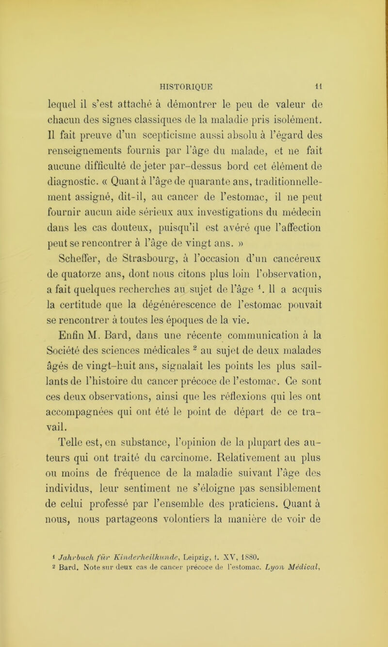 lequel il s’est attaché à démontrer le peu de valeur de chacun des signes classiques de la maladie pris isolément. Il fait preuve d’un scepticisme aussi absolu à l’égard des renseignements fournis par l’àge du malade, et 11e fait aucune difficulté de jeter par-dessus bord cet élément de diagnostic. « Quanta l’âge de quarante ans, traditionnelle- ment assigné, dit-il, au cancer de l’estomac, il ne peut fournir aucun aide sérieux aux investigations du médecin dans les cas douteux, puisqu’il est avéré que l’affection peut se rencontrer à l’âge de vingt ans. » Scheffer, de Strasbourg, à l'occasion d’un cancéreux de quatorze ans, dont nous citons plus loin l’observation, a fait quelques recherches au sujet de l’âge h 11 a acquis la certitude que la dégénérescence de l’estomac pouvait se rencontrer à toutes les époques de la vie. Enfin M. Bard, dans une récente communication à la Société des sciences médicales 1 2 au sujet de deux malades âgés de vingt-huit ans, signalait les points les plus sail- lants de l’histoire du cancer précoce de l’estomac. Ce sont ces deux observations, ainsi que les réflexions qui les ont accompagnées qui ont été le point de départ de ce tra- vail. Telle est, en substance, l’opinion de la plupart des au- teurs qui ont traité du carcinome. Relativement au plus ou moins de fréquence de la maladie suivant l'âge des individus, leur sentiment 11e s’éloigne pas sensiblement de celui professé par l’ensemble des praticiens. Quant à nous, nous partageons volontiers la manière de voir de 1 Jahrbuch fur Kinderlieilkunde, Leipzig, t. XV, 1880. - Bard. Note sur deux cas de cancer précoce de l'estomac. Lyon Médical,