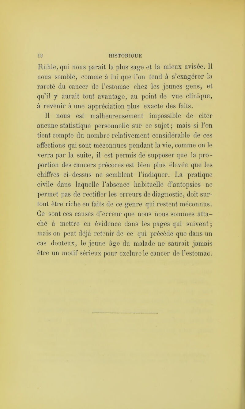 Riihle, qui nous paraît la plus sage et la mieux avisée. 11 nous semble, comme à lui que l’on tend à s’exagérer la rareté du cancer de l’estomac chez les jeunes gens, et qu’il y aurait tout avantage, au point de vue clinique, à revenir à une appréciation plus exacte des faits. Il nous est malheureusement impossible de citer aucune statistique personnelle sur ce sujet ; mais si l’on tient compte du nombre relativement considérable de ces affections qui sont méconnues pendant la vie, comme on le verra par la suite, il est permis de supposer que la pro- portion des cancers précoces est bien plus élevée que les chiffres ci- dessus ne semblent l’indiquer. La pratique civile dans laquelle l’absence habituelle d’autopsies ne permet pas de rectifier les erreurs de diagnostic, doit sur- tout être riche en faits de ce genre qui restent méconnus. Ce sont ces causes d’erreur que nous nous sommes atta- ché à mettre en évidence dans les pages qui suivent ; mais on peut déjà retenir de ce qui précède que dans un cas douteux, le jeune âge du malade ne saurait jamais être un motif sérieux pour exclure le cancer de l’estomac.