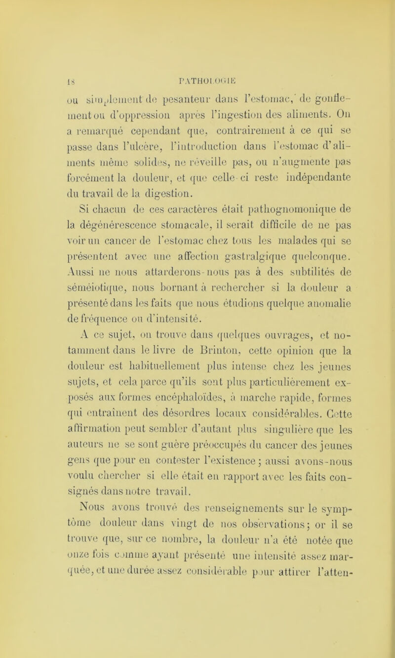 is PATHOt.OIWK uu simplement do pesanteur dans l’estomac,' de gontie- mentou d’oppression après l’ingestion des aliments. On a remarqué cependant que, contrairement à ce qui se passe dans l’ulcère, l’introduction dans l’estomac d’ali- ments même solides, ne réveille pas, ou n’augmente pas forcément la douleur, et que celle-ci reste indépendante du travail de la digestion. Si chacun de ces caractères était pathognomonique de la dégénérescence stomacale, il serait difficile de ne pas voir un cancer de l’estomac chez tous les malades qui se présentent avec une affection gastralgique quelconque. Aussi ne nous attarderons-nous pas à des subtilités de séméiotique, nous bornant à rechercher si la douleur a présenté dans les faits que nous étudions quelque anomalie de fréquence ou d’intensité. A ce sujet, on trouve dans quelques ouvrages, et no- tamment dans le livre de Brinton, cette opinion que la douleur est habituellement plus intense chez les jeunes sujets, et cela parce qu’ils sont plus particulièrement ex- posés aux formes encéphaloïdes, à marche rapide, formes qui entraînent des désordres locaux considérables. Cette affirmation peut sembler d’autant plus singulière que les auteurs ne se sont guère préoccupés du cancer des jeunes gens que pour en contester l’existence ; aussi avons-nous voulu chercher si elle était eu rapport avec les faits con- signés dans notre travail. Nous avons trouvé des renseignements sur le symp- tôme douleur dans vingt de nos observations; or il se trouve (|ue, sur ce nombre, la douleur n’a été notée que onze lois cjinine ayant présenté une intensité assez mar- quée, et une durée assez considérable pour attirer l’atten-
