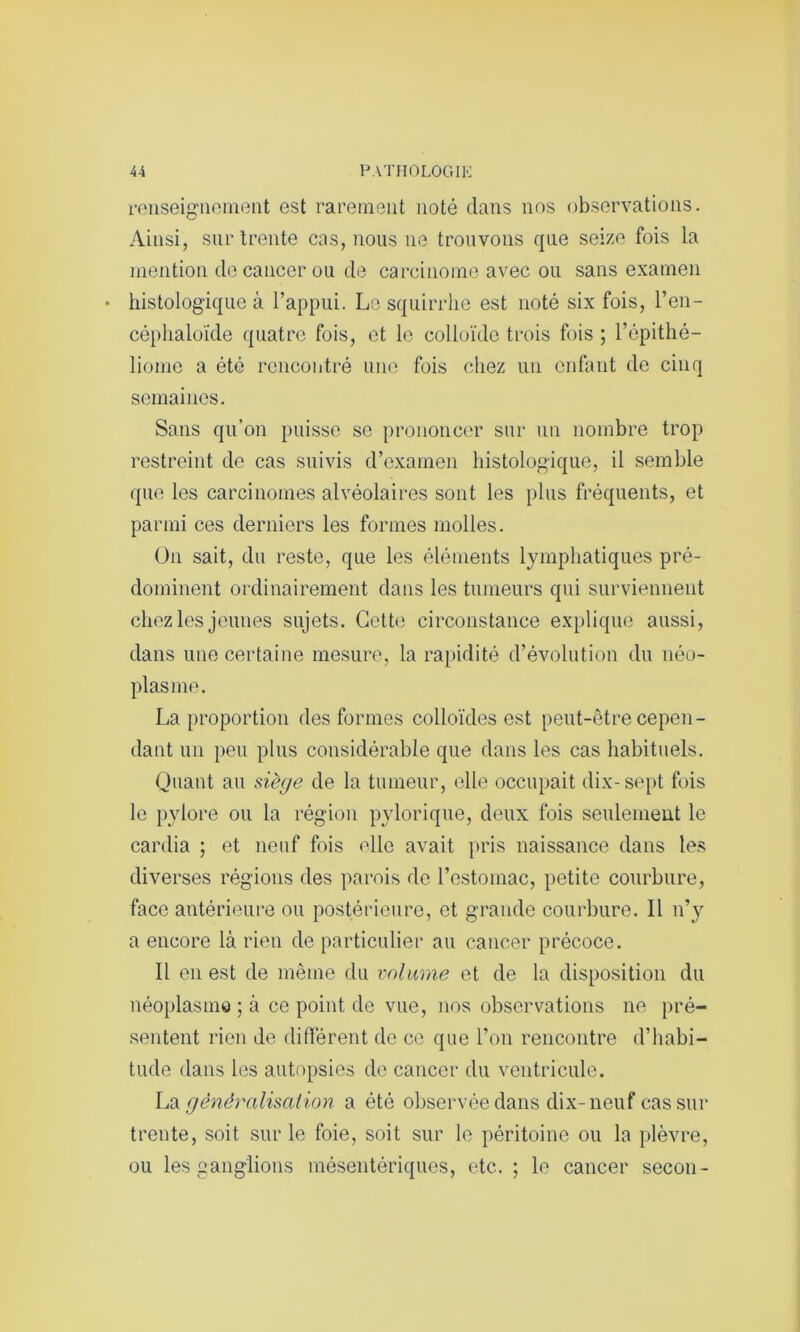 renseignement est rarement noté dans nos observations. Ainsi, sur trente cas, nous ne trouvons que seize fois la mention de cancer ou de carcinome avec ou sans examen histologique à l’appui. Le squirrhe est noté six fois, l’en- céphaloïde quatre fois, et le colloïde trois fois ; l’épithé- liome a été rencontré une fois chez un enfant de cinq semaines. Sans qu’on puisse se prononcer sur un nombre trop restreint de cas suivis d’examen histologique, il semble que les carcinomes alvéolaires sont les plus fréquents, et parmi ces derniers les formes molles. On sait, du reste, que les éléments lymphatiques pré- dominent ordinairement dans les tumeurs qui surviennent chez les jeunes sujets. Cette circonstance explique aussi, dans une certaine mesure, la rapidité d’évolution du néo- plasme. La proportion des formes colloïdes est peut-être cepen- dant un peu plus considérable que dans les cas habituels. Quant au siège de la tumeur, elle occupait dix-sept fois le pylore ou la région pylorique, deux fois seulement le cardia ; et neuf fois elle avait pris naissance dans les diverses régions des parois de l’estomac, petite courbure, face antérieure ou postérieure, et grande courbure. Il n’y a encore là rien de particulier au cancer précoce. Il en est de même du volume et de la disposition du néoplasme ; à ce point de vue, nos observations ne pré- sentent rien de différent de ce que l’on rencontre d’habi- tucle dans les autopsies de cancer du ventricule. La généralisation a été observée dans dix-neuf cas sur trente, soit sur le foie, soit sur le péritoine ou la plèvre, ou les ganglions mésentériques, etc. ; le cancer secon-
