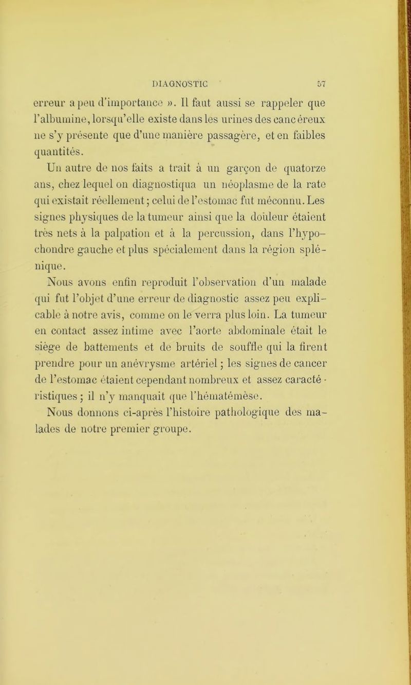 erreur a peu d’importance ». Il faut aussi se rappeler que l’albumine, lorsqu’elle existe dans les urines des cancéreux ne s’y présente que d’une manière passagère, et en faibles quantités. Un autre de nos faits a trait à un garçon de quatorze ans, chez lequel on diagnostiqua un néoplasme de la rate qui existait réellement ; celui de l’estomac fut méconnu. Les signes physiques de la tumeur ainsi que la douleur étaient très nets à la palpation et à la percussion, dans l’hypo- chondre gauche et plus spécialement dans la région splé- nique. Nous avons enfin reproduit l'observation d’un malade qui fut l’objet d’une erreur de diagnostic assez peu expli- cable à notre avis, comme on le verra plus loin. La tumeur en contact assez intime avec l’aorte abdominale était le siège de battements et de bruits de souftie qui la tirent prendre pour un anévrysme artériel ; les signes de cancer de l’estomac étaient cependant nombreux et assez caracté - ristiques ; il n’y manquait que l’hématémèse. Nous donnons ci-après l’histoire pathologique des ma- lades de notre premier groupe.