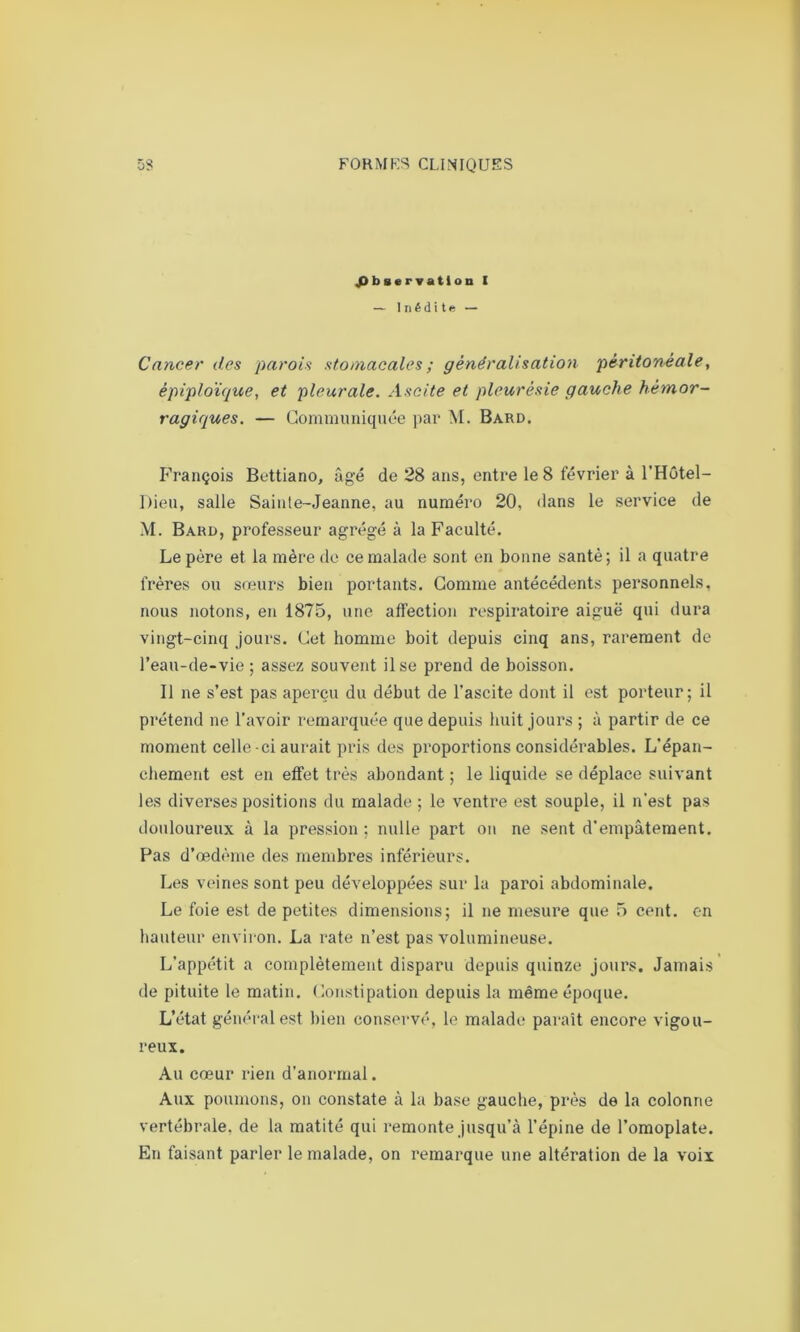 Observation I — Inédite — Cancer des parois stomacales ; généralisation péritonéale, épiploïque, et pleurale. Ascite et pleurésie gauche hémor- ragiques. — Communiquée par M. Bard. François Bettiano, âgé de 28 ans, entre le 8 février à l’Hôtel- Dieu, salle Sainle-Jeanne, au numéro 20, dans le service de M. Bard, professeur agrégé à la Faculté. Le père et la mère de ce malade sont en bonne santé ; il a quatre frères ou sœurs bien portants. Comme antécédents personnels, nous notons, en 1875, une affection respiratoire aiguë qui dura vingt-cinq jours. Cet homme boit depuis cinq ans, rarement de l’eau-de-vie ; assez souvent il se prend de boisson. Il ne s’est pas aperçu du début de l’ascite dont il est porteur; il prétend ne l’avoir remarquée que depuis huit jours ; à partir de ce moment celle ci aurait pris des proportions considérables. L’épan- chement est en effet très abondant ; le liquide se déplace suivant les diverses positions du malade; le ventre est souple, il n'est pas douloureux à la pression ; nulle part ou ne sent d’empâtement. Pas d’œdème des membres inférieurs. Les veines sont peu développées sur la paroi abdominale. Le foie est de petites dimensions; il ne mesure que 5 cent, en hauteur environ. La rate n’est pas volumineuse. L’appétit a complètement disparu depuis quinze jours. Jamais de pituite le matin. Constipation depuis la même époque. L’état général est bien conservé, le malade paraît encore vigou- reux. Au cœur rien d’anormal. Aux poumons, on constate à la base gauche, près de la colonne vertébrale, de la matité qui remonte jusqu’à l’épine de l’omoplate. En faisant parler le malade, on remarque une altération de la voix