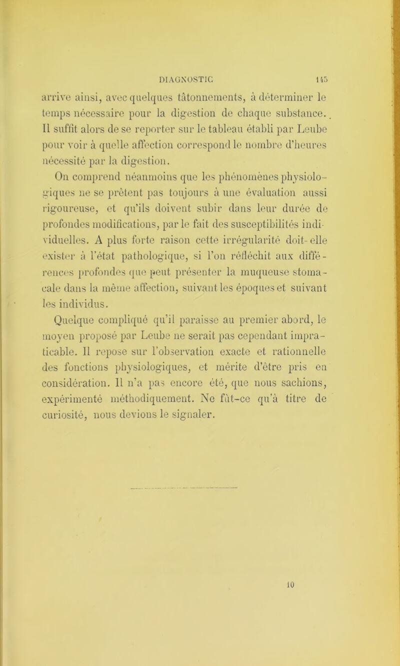 arrive ainsi, avec quelques tâtonnements, à déterminer le temps nécessaire pour la digestion de chaque substance.. Il suffit alors de se reporter sur le tableau établi par Leube pour voir à quelle affection correspond le nombre d’heures nécessité par la digestion. On comprend néanmoins que les phénomènes physiolo- giques ne se prêtent pas toujours à une évaluation aussi rigoureuse, et qu’ils doivent subir dans leur durée de profondes modifications, parle fait des susceptibilités indi- viduelles. A plus forte raison cette irrégularité doit-elle exister à l’état pathologique, si l’on réfléchit aux diffé- rences profondes que peut présenter la muqueuse stoma- cale dans la même affection, suivant les époques et suivant les individus. Quelque compliqué qu’il paraisse au premier abord, le moyen proposé par Leube 11e serait pas cependant impra- ticable. 11 repose sur l’observation exacte et rationnelle des fonctions physiologiques, et mérite d’ètre pris en considération. Il n’a pas encore été, que nous sachions, expérimenté méthodiquement. Ne fiit-co qu’à titre de curiosité, nous devions le signaler. 10