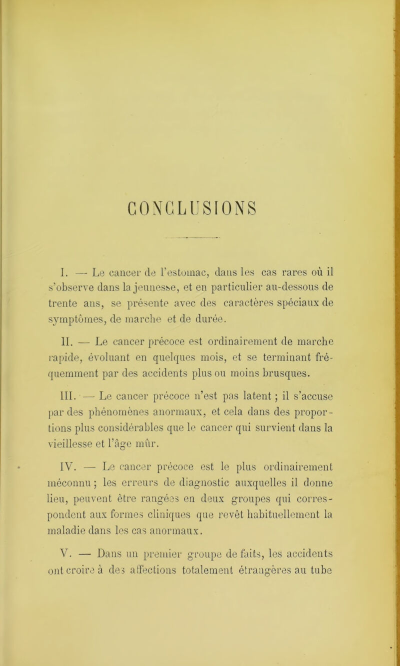 CONCLUSIONS I. — Le cancer de l’estomac, dans les cas rares où il s’observe dans la jeunesse, et en particulier au-dessous de trente ans, se présente avec des caractères spéciaux de symptômes, de marche et de durée. II. — Le cancer précoce est ordinairement de marche rapide, évoluant en quelques mois, et se terminant fré- quemment par des accidents plus ou moins brusques. III. — Le cancer précoce n’est pas latent ; il s'accuse par des phénomènes anormaux, et cela dans des propor- tions plus considérables que le cancer qui survient dans la vieillesse et l’âge mûr. IV. — Le cancer précoce est le plus ordinairement méconnu ; les erreurs de diagnostic auxquelles il donne lieu, peuvent être rangées en deux groupes qui corres- pondent aux formes cliniques que revêt habituellement la maladie dans les cas anormaux. V. — Dans un premier groupe de faits, les accidents ont croire à des affections totalement étrangères au tube