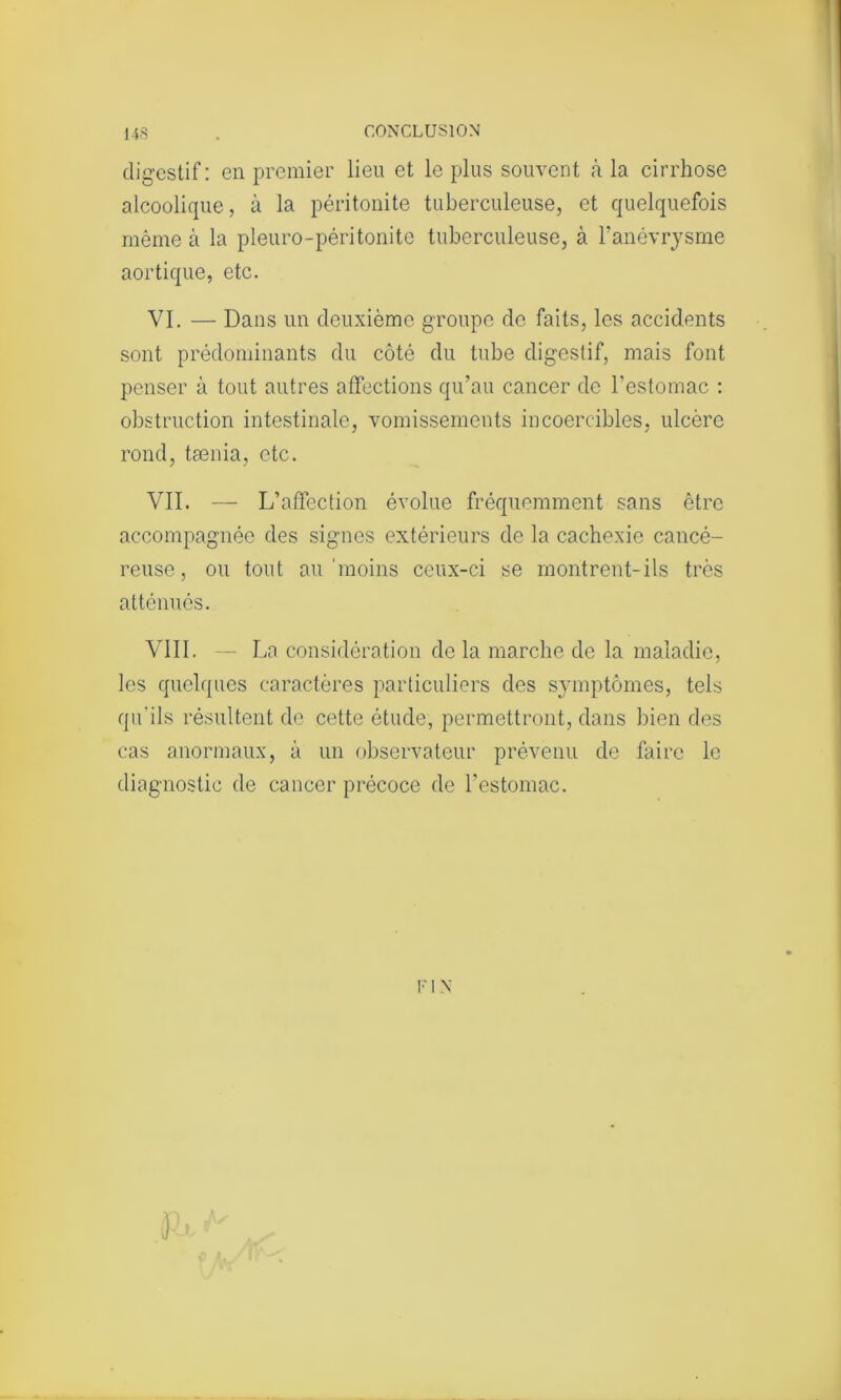 digestif : en premier lieu et le plus souvent à la cirrhose alcoolique, à la péritonite tuberculeuse, et quelquefois même à la pleuro-péritonite tuberculeuse, à l’anévrysme aortique, etc. VI. — Dans un deuxième groupe de faits, les accidents sont prédominants du côté du tube digestif, mais font penser à tout autres affections qu’au cancer de l’estomac : obstruction intestinale, vomissements incoercibles, ulcère rond, tænia, etc. VII. — L’affection évolue fréquemment sans être accompagnée des signes extérieurs de la cachexie cancé- reuse, ou tout au'moins ceux-ci se montrent-ils très atténués. VIII . — La considération de la marche de la maladie, les quelques caractères particuliers des symptômes, tels qu'ils résultent de cette étude, permettront, dans bien des cas anormaux, à un observateur prévenu de faire le diagnostic de cancer précoce de l’estomac. r i N