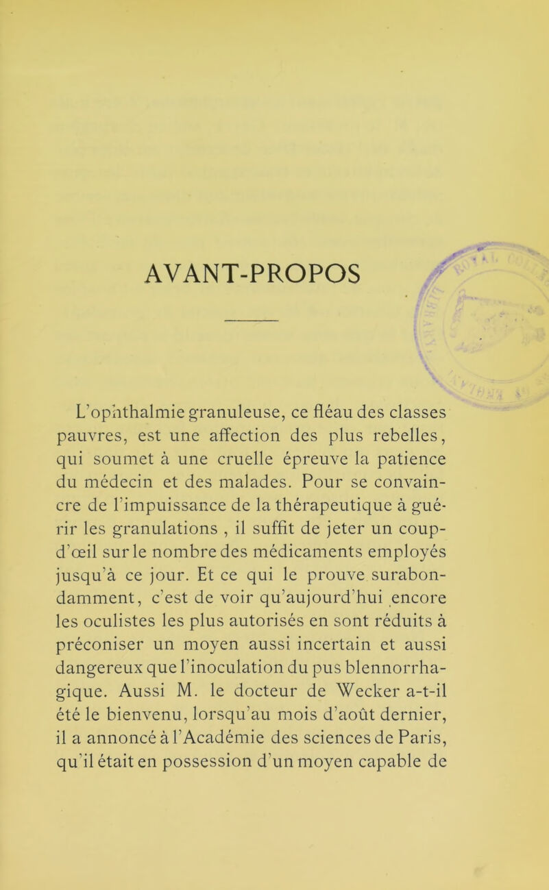 AVANT-PROPOS L'ophthalmie granuleuse, ce fléau des classes pauvres, est une affection des plus rebelles, qui soumet à une cruelle épreuve la patience du médecin et des malades. Pour se convain- cre de l’impuissance de la thérapeutique à gué- rir les granulations , il suffit de jeter un coup- d’œil sur le nombre des médicaments employés jusqu’à ce jour. Et ce qui le prouve surabon- damment, c’est de voir qu’aujourd’hui encore les oculistes les plus autorisés en sont réduits à préconiser un moyen aussi incertain et aussi dangereux que l’inoculation du pus blennorrha- gique. Aussi M. le docteur de Wecker a-t-il été le bienvenu, lorsqu’au mois d’août dernier, il a annoncé à l’Académie des sciences de Paris, qu’il était en possession d’un moyen capable de