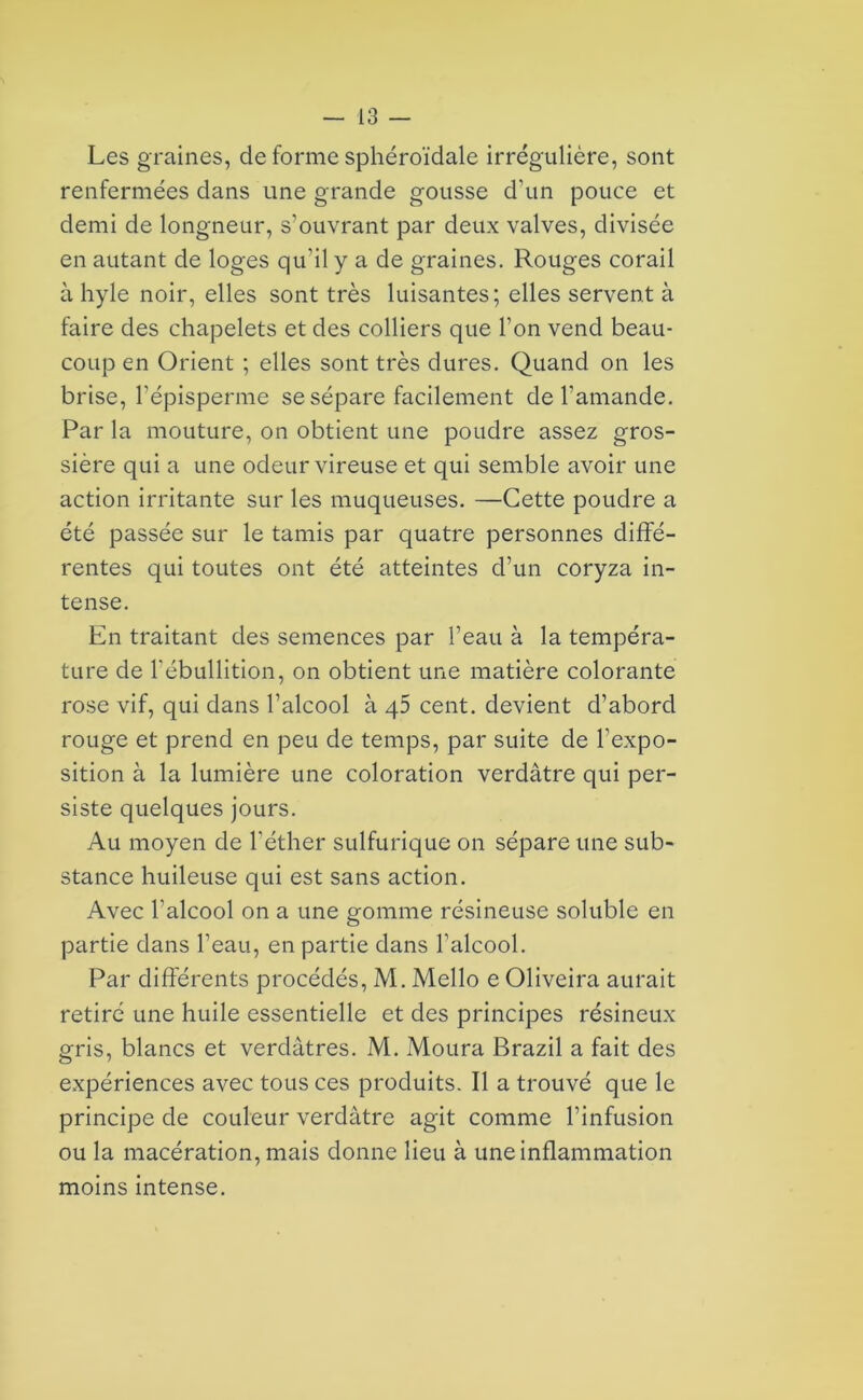 Les graines, de forme sphéroïdale irrégulière, sont renfermées dans une grande gousse d'un pouce et demi de longueur, s’ouvrant par deux valves, divisée en autant de loges qu'il y a de graines. Rouges corail à hyle noir, elles sont très luisantes; elles servent à faire des chapelets et des colliers que l’on vend beau- coup en Orient ; elles sont très dures. Quand on les brise, l’épisperme se sépare facilement de l’amande. Par la mouture, on obtient une poudre assez gros- sière qui a une odeur vireuse et qui semble avoir une action irritante sur les muqueuses. —Cette poudre a été passée sur le tamis par quatre personnes diffé- rentes qui toutes ont été atteintes d’un coryza in- tense. En traitant des semences par l’eau à la tempéra- ture de l'ébullition, on obtient une matière colorante rose vif, qui dans l’alcool à 45 cent, devient d’abord rouge et prend en peu de temps, par suite de l’expo- sition à la lumière une coloration verdâtre qui per- siste quelques jours. Au moyen de l’éther sulfurique on sépare une sub- stance huileuse qui est sans action. Avec l’alcool on a une gomme résineuse soluble en partie dans l’eau., en partie dans l’alcool. Par différents procédés, M. Mcllo e Oliveira aurait retiré une huile essentielle et des principes résineux gris, blancs et verdâtres. M. Moura Brazil a fait des expériences avec tous ces produits. Il a trouvé que le principe de couleur verdâtre agit comme l’infusion ou la macération, mais donne lieu à une inflammation moins intense.