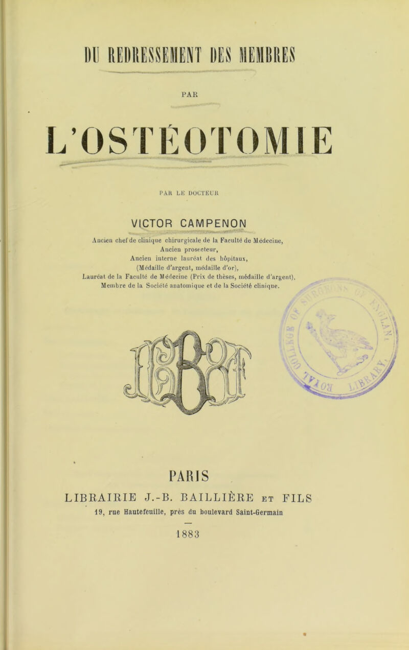PA K .OSTEOTOMIE PAR LE DOCTEUR VICTOR CAMPENON Ancien chef de clinique chirurgicale de la Faculté de Médecine, Ancien prosecteur, Ancien interne lauréat des hôpitaux, (Médaille d’argent, médaille d’or), Lauréat de la Faculté de Médecine (Prix de thèses, médaille d’argent), Membre de la Société anatomique et de la Société clinique. PARIS LIBRAIRIE J.-B. BAILLIÈRE et FILS 19, rue Hautefeuille, près du boulevard Saint-Germain