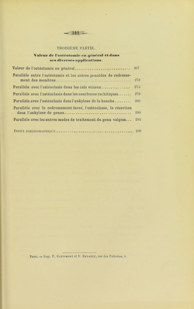 Valeur de l’ostéotomie en j|énéral et dans ses diverses applications. Valeur de l’ostéotomie en général 207 Parallèle entre l’ostéotomie et les autres procédés de redresse- ment des membres 272 Parallèle avec l’ostéoclasie dans les cals vicieux 273 Parallèle avec l’ostéoclasie dans les courbures rachitiques 279 Parallèle avec l’ostéoclasie dans l’ankylose de la hanche 286 Parallèle avec le redressement forcé, l’ostéoclasie, la résection dans l’ankylose du genou 290 Parallèle avec les autres modes de traitement du genu valgum... 294 Index bibliographique 299