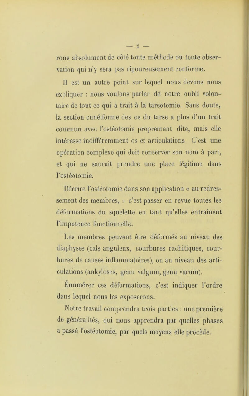 rons absolument de côté toute méthode ou toute obser- vation qui n’y sera pas rigoureusement conforme. Il est un autre point sur lequel nous devons nous expliquer : nous voulons parler de notre oubli volon- taire de tout ce qui a trait à la tarsotomie. Sans doute, la section cunéiforme des os du tarse a plus d’un trait commun avec l’ostéotomie proprement dite, mais elle intéresse indifféremment os et articulations. C’est une opération complexe qui doit conserver son nom à part, et qui ne saurait prendre une place légitime dans l’ostéotomie. Décrire l’ostéotomie dans son application « au redres- sement des membres, » c’est passer en revue toutes les déformations du squelette en tant qu’elles entraînent l’impotence fonctionnelle. Les membres peuvent être déformés au niveau des diaphyses (cals anguleux, courbures rachitiques, cour- bures de causes inflammatoires), ou au niveau des arti- culations (ankylosés, genu valgum, genu varum). Énumérer ces déformations, c’est indiquer l’ordre dans lequel nous les exposerons. Notre travail comprendra trois parties : une première de généralités, qui nous apprendra par quelles phases a passé l’ostéotomie, par quels moyens elle procède.