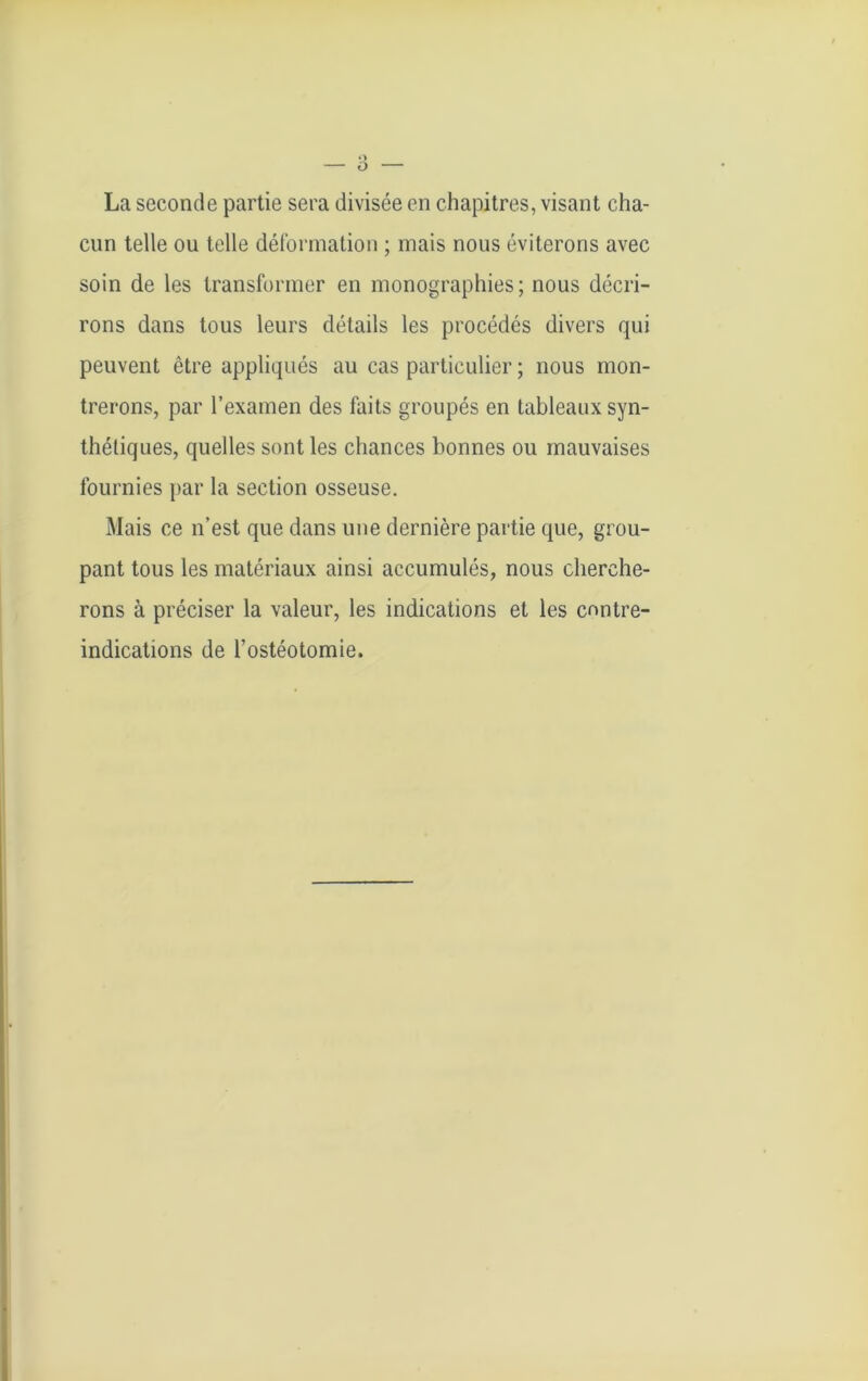 La seconde partie sera divisée en chapitres, visant cha- cun telle ou telle déformation ; mais nous éviterons avec soin de les transformer en monographies; nous décri- rons dans tous leurs détails les procédés divers qui peuvent être appliqués au cas particulier ; nous mon- trerons, par l’examen des faits groupés en tableaux syn- thétiques, quelles sont les chances bonnes ou mauvaises fournies par la section osseuse. Mais ce n’est que dans une dernière partie que, grou- pant tous les matériaux ainsi accumulés, nous cherche- rons à préciser la valeur, les indications et les contre- indications de l’ostéotomie.