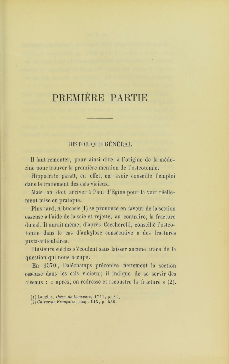 PREMIÈRE PARTIE HISTORIQUE GÉNÉRAL Il faut remonter, pour ainsi dire, à l’origine de la méde- cine pour trouver la première mention de l’ostéotomie. Hippocrate paraît, en effet, en avoir conseillé l’emploi dans le traitement des cals vicieux. Mais on doit arriver à Paul d'Egine pour la voir réelle- ment mise en pratique. Plus tard, Albucasis (1) se prononce en faveur de la section osseuse à l'aide de la scie et rejette, au contraire, la fracture du cal. Il aurait même, d’après Ceccherelli, conseillé l’ostéo- tomie dans le cas d’ankylose consécutive à des fractures juxta-articulaires. Plusieurs siècles s’écoulent sans laisser aucune trace de la question qui nous occupe. En 1570, Daléchamps préconise nettement la section osseuse dans les cals vicieux; il indique de se servir des ciseaux : « après, on redresse et racoustre la fracture » (2). (1) Laugier, thèse de Concours, 1741, p. 81,