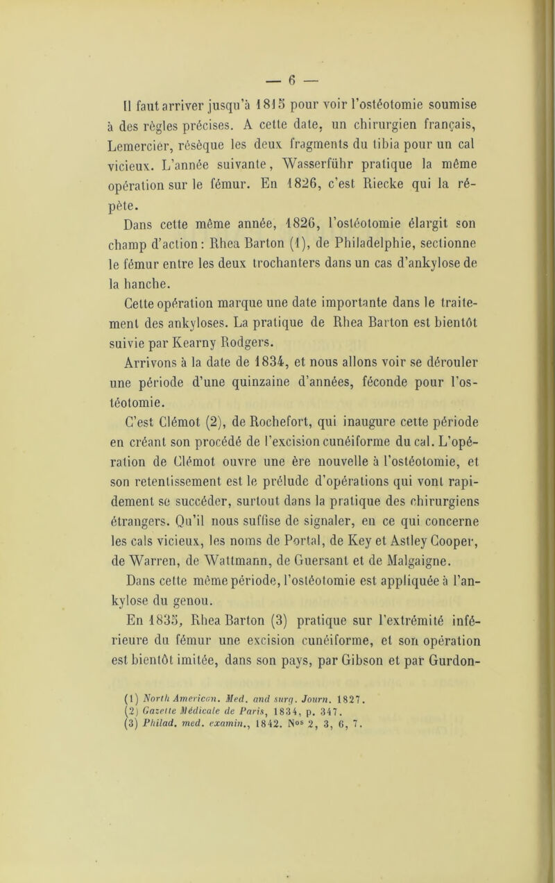 à des règles précises. A cette date, un chirurgien français, Lemerciér, résèque les deux, fragments du tibia pour un cal vicieux. L’année suivante, Wasserführ pratique la même opération sur le fémur. En 1826, c’est Riecke qui la ré- pète. Dans cette même année, 1826, l’ostéotomie élargit son champ d’action: Rhea Barton (1), de Philadelphie, sectionne le fémur entre les deux trochanters dans un cas d’ankylose de la hanche. Cette opération marque une date importante dans le traite- ment des ankylosés. La pratique de Rhea Barton est bientôt suivie par Kearny Rodgers. Arrivons à la date de 1834, et nous allons voir se dérouler une période d’une quinzaine d’années, féconde pour l’os- téotomie. C’est Clémot (2), de Rochefort, qui inaugure cette période en créant son procédé de l’excision cunéiforme ducal. L’opé- ration de Clémot ouvre une ère nouvelle à l’ostéotomie, et son retentissement est le prélude d’opérations qui vonl rapi- dement se succéder, surtout dans la pratique des chirurgiens étrangers. Qu’il nous suffise de signaler, en ce qui concerne les cals vicieux, les noms de Portai, de Ixey et Astley Cooper, de Warren, de Watlmann, de Guersant et de Malgaigne. Dans celte même période, l’ostéotomie est appliquée à l’an- kylose du genou. En 1833, Rhea Barton (3) pratique sur l’extrémité infé- rieure du fémur une excision cunéiforme, et son opération est bientôt imitée, dans son pays, par Gibson et par Gurdon- (1) North American. Med. and sitrq. Journ. 1827. (2) Gazelle Médicale de Paris, 1834, p. 347. (3) Pliitad. med. examin., 1842. N»s 2, 3, 6, 7.