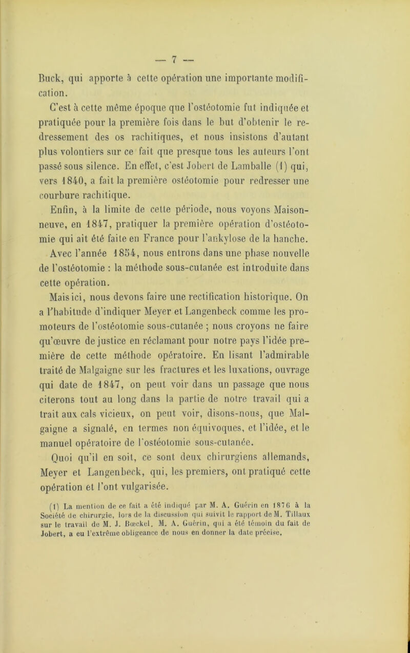 Buek, qui apporte à celte opération une importante modifi- cation. C’est à celte même époque que l’ostéotomie fut indiquée et pratiquée pour la première fois dans le but d’obtenir le re- dressement des os rachitiques, et nous insistons d’autant plus volontiers sur ce fait que presque tous les auteurs l’ont passé sous silence. En effet, c'est Jobert de Lamballe (I) qui, vers 1840, a fait la première ostéotomie pour redresser une courbure rachitique. Enfin, à la limite de cette période, nous voyons Maison- neuve, en 1847, pratiquer la première opération d’ostéoto- mie qui ait été faite en France pour l’ankylose de la hanche. Avec l’année 1854, nous entrons dans une phase nouvelle de l’ostéotomie : la méthode sous-cutanée est introduite dans cette opération. Mais ici, nous devons faire une rectification historique. On a Fhabitude d'indiquer Meyer et Langenbeck comme les pro- moteurs de l’ostéotomie sous-cutanée ; nous croyons ne faire qu’œuvre de justice en réclamant pour notre pays l’idée pre- mière de cette méthode opératoire. En lisant l’admirable traité de Malgaigne sur les fractures et les luxations, ouvrage qui date de 1847, on peut voir dans un passage que nous citerons tout au long dans la partie de notre travail qui a trait aux cals vicieux, on peut voir, disons-nous, que Mal- gaigne a signalé, en termes non équivoques, et, l’idée, et le manuel opératoire de l'ostéotomie sous-cutanée. Quoi qu’il en soit, ce sont deux chirurgiens allemands, Meyer et Langenbeck, qui, les premiers, ont pratiqué cette opération et l’ont vulgarisée. (1) La mention de ce fait a été indiqué par M. A. Guérin en 1870 à la Société de chirurgie, loi s de la discussion qui suivit le rapport de M. Tillaux sur le travail do M. .1. Boeckel. M. A. Guérin, qui a été témoin du lait de Jobert, a eu l’extrême obligeance de nous en donner la date précise.