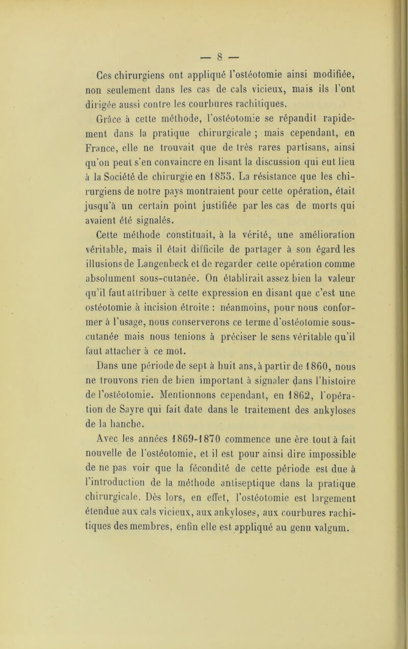 Ces chirurgiens ont appliqué l’ostéotomie ainsi modifiée, non seulement dans les cas de cals vicieux, mais ils l’ont dirigée aussi contre les courbures rachitiques. Grâce à cette méthode, l’ostéotomie se répandit rapide- ment dans la pratique chirurgicale ; mais cependant, en France, elle ne trouvait que de très rares partisans, ainsi qu’on peut s'en convaincre en lisant la discussion qui eut lieu à la Société de chirurgie en 1855. La résistance que les chi- rurgiens de notre pays montraient pour celte opération, était jusqu’à un certain point justifiée par les cas de morts qui avaient été signalés. Cette méthode constituait, à la vérité, une amélioration véritable, mais il était difficile de partager à son égard les illusions de Langenbeck et de regarder celte opération comme absolument sous-cutanée. On établirait assez bien la valeur qu’il faut attribuer à celte expression en disant que c’est une ostéotomie à incision étroite : néanmoins, pour nous confor- mer à l’usage, nous conserverons ce terme d'ostéotomie sous- cutanée mais nous tenions à préciser le sens véritable qu’il faut attacher à ce mot. Dans une période de sept à huit ans, à partir de 1860, nous ne trouvons rien de bien important à signaler dans l’histoire de l’ostéotomie. Mentionnons cependant, en 1862, l'opéra- tion de Sayre qui fait date dans le traitement des ankylosés de la hanche. Avec les années 1869-1870 commence une ère tout à fait nouvelle de l'ostéotomie, et il est pour ainsi dire impossible de ne pas voir que la fécondité de cette période est due à l’introduction de la méthode antiseptique dans la pratique chirurgicale. Dès lors, en effet, l’ostéotomie est largement étendue aux cals vicieux, aux ankylosés, aux courbures rachi- tiques des membres, enfin elle est appliqué au genu valgum.