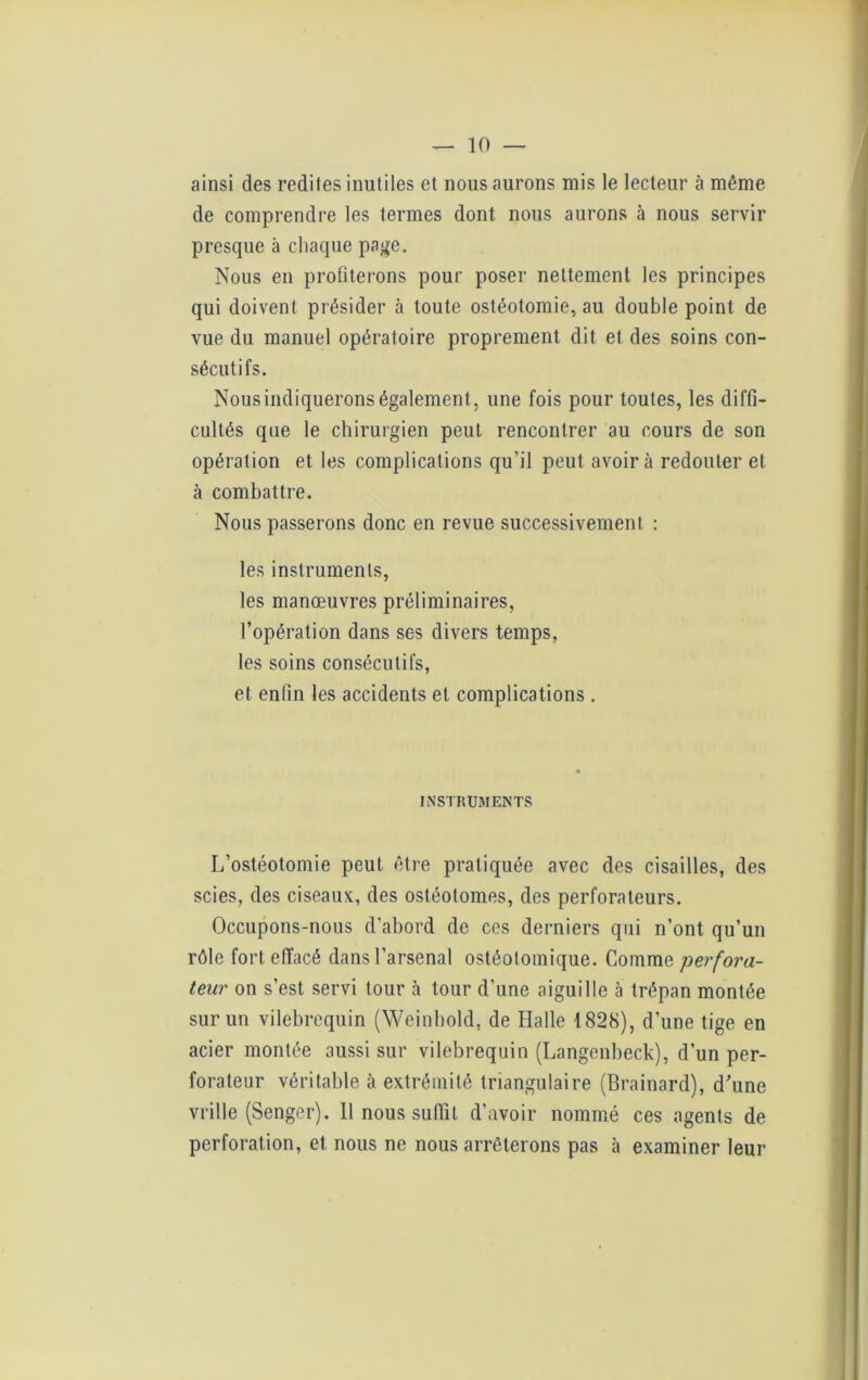 ainsi des redites inutiles et nous aurons mis le lecteur à même de comprendre les termes dont nous aurons à nous servir presque à chaque page. Nous en profiterons pour poser nettement les principes qui doivent présider à toute ostéotomie, au double point de vue du manuel opératoire proprement dit et des soins con- sécutifs. Nous indiquerons également, une fois pour toutes, les diffi- cultés que le chirurgien peut rencontrer au cours de son opération et les complications qu’il peut avoir à redouter et à combattre. Nous passerons donc en revue successivement ; les instruments, les manœuvres préliminaires, l’opération dans ses divers temps, les soins consécutifs, et enfin les accidents et complications . INSTRUMENTS L’ostéotomie peut être pratiquée avec des cisailles, des scies, des ciseaux, des ostéotomes, des perforateurs. Occupons-nous d'abord de ces derniers qui n’ont qu’un rôle fort effacé dans l’arsenal ostéotomique. Comme perfora- teur on s’est servi tour à tour d’une aiguille à trépan montée sur un vilebrequin (Weinhold, de Halle 1828), d’une tige en acier montée aussi sur vilebrequin (Langenbeck), d’un per- forateur véritable à extrémité triangulaire (Brainard), d'une vrille (Senger). 11 nous suffit d’avoir nommé ces agents de perforation, et nous ne nous arrêterons pas à examiner leur