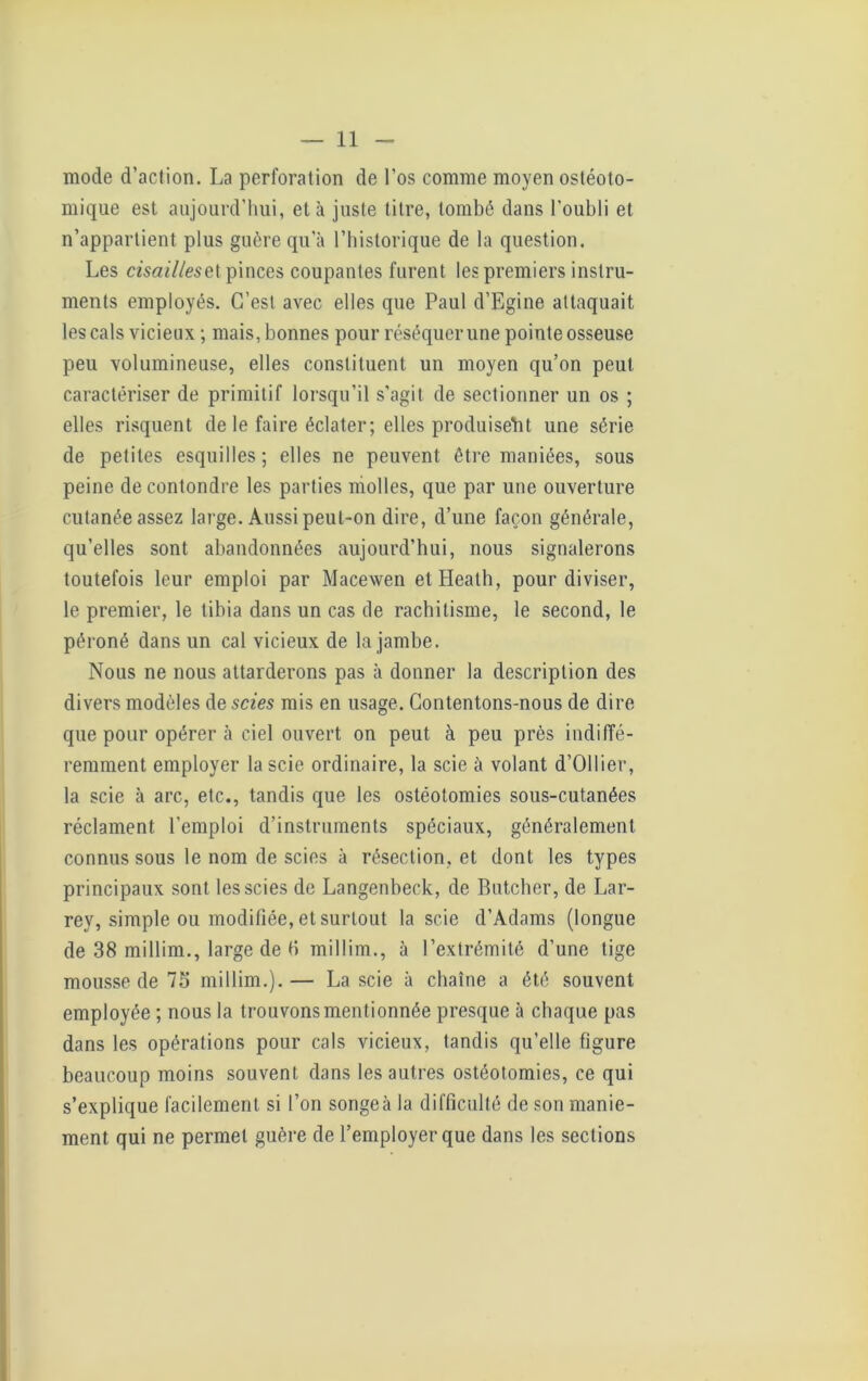 mode d’action. La perforation de l’os comme moyen ostéoto- mique est aujourd’hui, et à juste titre, tombé dans l’oubli et n’appartient plus guère qu’à l’historique de la question. Les cisailles et pinces coupantes furent les premiers instru- ments employés. C’est avec elles que Paul d’Egine attaquait les cals vicieux ; mais, bonnes pour réséquer une pointe osseuse peu volumineuse, elles constituent un moyen qu’on peut caractériser de primitif lorsqu’il s’agit de sectionner un os ; elles risquent de le faire éclater; elles produisent une série de petites esquilles; elles ne peuvent être maniées, sous peine de contondre les parties molles, que par une ouverture cutanée assez large. Aussi peut-on dire, d’une façon générale, qu’elles sont abandonnées aujourd’hui, nous signalerons toutefois leur emploi par Macewen etHeath, pour diviser, le premier, le tibia dans un cas de rachitisme, le second, le péroné dans un cal vicieux de la jambe. Nous ne nous attarderons pas à donner la description des divers modèles de scies mis en usage. Contentons-nous de dire que pour opérer à ciel ouvert on peut à peu près indiffé- remment employer la scie ordinaire, la scie à volant d’Ollier, la scie à arc, etc., tandis que les ostéotomies sous-cutanées réclament l’emploi d’instruments spéciaux, généralement connus sous le nom de scies à résection, et dont les types principaux sont les scies de Langenbeck, de Butcher, de Lar- rey, simple ou modifiée, et surtout la scie d’Adams (longue de 38 millim., large de H millim., à l’extrémité d’une tige mousse de 75 millim.).— La scie à chaîne a été souvent employée ; nous la trouvons mentionnée presque à chaque pas dans les opérations pour cals vicieux, tandis qu’elle figure beaucoup moins souvent dans les autres ostéotomies, ce qui s’explique facilement si l’on songea la difficulté de son manie- ment qui ne permet guère de l’employer que dans les sections