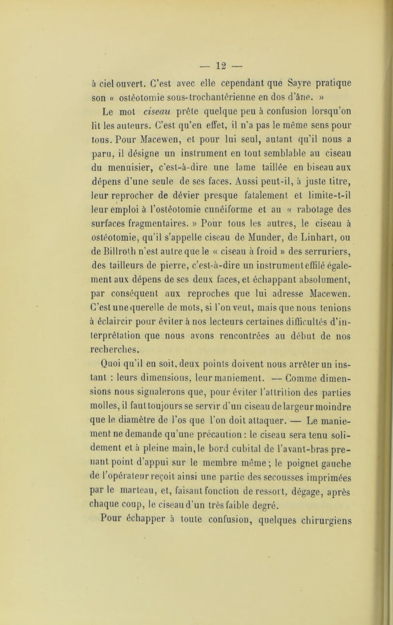 à ciel ouvert. C’est avec elle cependant que Sayre pratique son « ostéotomie sous- trochantérienne en dos d’âne. » Le mot ciseau prêle quelque peu à confusion lorsqu’on lit les auteurs. C’est qu’en effet, il n’a pas le même sens pour tous. Pour Macewen, et pour lui seul, autant qu’il nous a paru, il désigne un instrument en tout semblable au ciseau du menuisier, c’est-à-dire une lame taillée en biseau aux dépens d’une seule de ses faces. Aussi peut-il, à juste titre, leur reprocher de dévier presque fatalement et limite-t-il leur emploi à l’ostéotomie cunéiforme et au « rabotage des surfaces fragmentaires. » Pour tous les autres, le ciseau à ostéotomie, qu’il s’appelle ciseau de Munder, de Linhart, ou de Billroth n’est autre que le « ciseau à froid » des serruriers, des tailleurs de pierre, c’est-à-dire un instrument effilé égale- ment aux dépens de ses deux faces, et échappant absolument, par conséquent aux reproches que lui adresse Macewen. C’est une querelle de mots, si l’on veut, mais que nous tenions à éclaircir pour éviter à nos lecteurs certaines difficultés d’in- terprétation que nous avons rencontrées au début de nos recherches. Quoi qu’il en soit, deux points doivent nous arrêter un ins- tant : leurs dimensions, leur maniement. — Comme dimen- sions nous signalerons que, pour éviter l’attrition des parties molles, il faut toujours se servir d’un ciseau de largeur moindre que le diamètre de l’os que l’on doit attaquer. — Le manie- ment ne demande qu’une précaution : le ciseau sera tenu soli- dement et à pleine main,le bord cubital de l’avant-bras pre- nant point d’appui sur le membre même; le poignet gauche de l’opérateur reçoit ainsi une partie des secousses imprimées par le marteau, et, faisant fonction de ressort, dégage, après chaque coup, le ciseau d’un très faible degré. Pour échapper a toute confusion, quelques chirurgiens