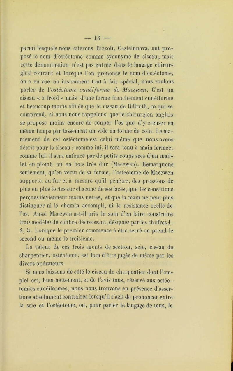 parmi lesquels nous citerons Rizzoli, Castelnuova, ont pro- posé le nom d’ostéotome comme synonyme de ciseau; mais cette dénomination n'est pas entrée dans le langage chirur- gical courant et lorsque l'on prononce le nom d'ostéotome, on a en vue un instrument tout à fait spécial, nous voulons parler de Yostéotome cunéiforme de Macewen. C’est un ciseau « à froid » mais d'une forme franchement cunéiforme et beaucoup moins effilée que le ciseau de Billrolh, ce qui se comprend, si nous nous rappelons que le chirurgien anglais se propose moins encore de couper l’os que d’y creuser en même temps par tassement un vide en forme de coin. Le ma- niement de cet ostéotome est celui même que nous avons décrit pour le ciseau ; comme lui, il sera tenu à main fermée, comme lui, il sera enfoncé par de petits coups secs d’un mail- let en plomb ou en bois très dur (Macewen). Remarquons seulement, qu’en vertu de sa forme, l'ostéotome de Macewen supporte, au fur et à mesure qu’il pénètre, des pressions de plus en plus fortes sur chacune de ses faces, que les sensations perçues deviennent moins nettes, et que la main ne peut plus distinguer ni le chemin accompli, ni la résistance réelle de l’os. Aussi Macewen a-t-il pris le soin d’en faire construire trois modèles de calibre décroissant, désignés par les chiffres 1, 2, 3. Lorsque le premier commence à être serré on prend le second ou même le troisième. La valeur de ces trois agents de section, scie, ciseau de charpentier, ostéotome, est loin d’être jugée de même par les divers opérateurs. Si nous laissons de côté le ciseau de charpentier dont l’em- ploi est, bien nettement, et de l’avis tous, réservé aux ostéo- tomies cunéiformes, nous nous trouvons en présence d'asser- tions absolument contraires lorsqu’il s’agit de prononcer entre la scie et l’ostéotome, ou, pour parler le langage de tous, le