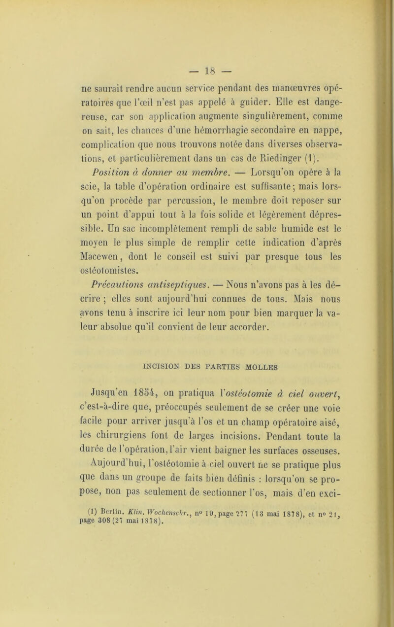ne saurait rendre aucun service pendant des manœuvres opé- ratoires que l’œil n’est pas appelé à guider. Elle est dange- reuse, car son application augmente singulièrement, comme on sait, les chances d’une hémorrhagie secondaire en nappe, complication que nous trouvons notée dans diverses observa- tions, et particulièrement dans un cas de Riedinger (1). Position à donner au membre. — Lorsqu’on opère à la scie, la table d’opération ordinaire est suffisante; mais lors- qu’on procède par percussion, le membre doit reposer sur un point d’appui tout à la fois solide et légèrement dépres- sible. Un sac incomplètement rempli de sable humide est le moyen le plus simple de remplir cette indication d’après Macewen, dont le conseil est suivi par presque tous les ostéolomistes. Précautions antiseptiques. — Nous n’avons pas à les dé- crire ; elles sont aujourd’hui connues de tous. Mais nous avons tenu à inscrire ici leur nom pour bien marquer la va- leur absolue qu'il convient de leur accorder. INCISION DES PARTIES MOLLES Jusqu’en 1854, on pratiqua 1 ostéotomie à ciel ouvert, c’est-à-dire que, préoccupés seulement de se créer une voie facile pour arriver jusqu’à l’os et un champ opératoire aisé, les chirurgiens font de larges incisions. Pendant toute la durée de 1 opération, l’air vient baigner les surfaces osseuses. Aujourd hui, l'ostéotomie à ciel ouvert ne se pratique plus que dans un groupe de faits bien définis : lorsqu’on se pro- pose, non pas seulement de sectionner l'os, mais d’en exci- (1) Berlin. Klin. Wochenscltr., n° U), page 27 7 (13 mai 187 8), et n» 21, page 308 (27 mai 1878).