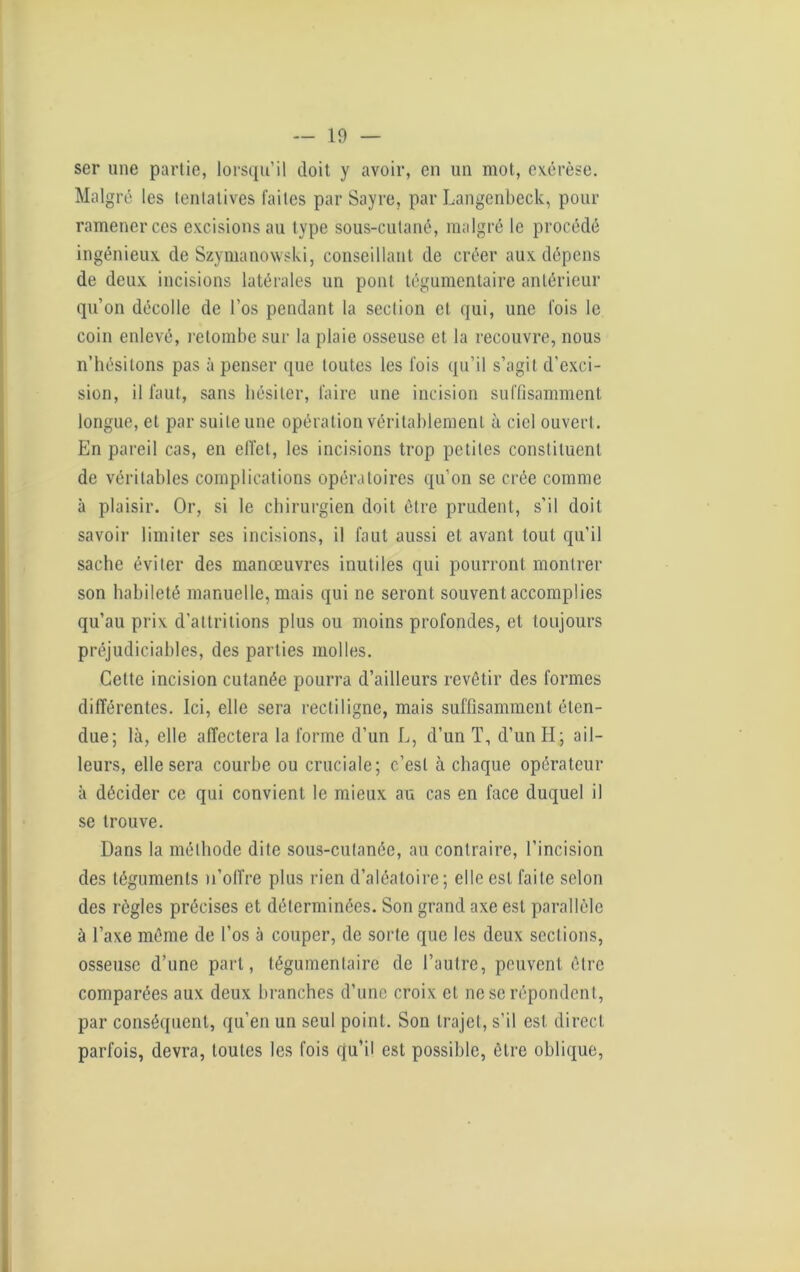 ser une partie, lorsqu’il doit y avoir, en un mot, exérèse. Malgré les tentatives faites par Sayre, par Langenbeck, pour ramener ces excisions au type sous-cutané, malgré le procédé ingénieux de Szymanowski, conseillant de créer aux dépens de deux incisions latérales un pont tégumentaire antérieur qu’on décolle de l’os pendant la section et qui, une fois le coin enlevé, retombe sur la plaie osseuse et la recouvre, nous n’hésitons pas à penser que toutes les fois qu’il s’agit d'exci- sion, il faut, sans hésiter, faire une incision suffisamment longue, et par suite une opération véritablement à ciel ouvert. En pareil cas, en effet, les incisions trop petites constituent de véritables complications opératoires qu’on se crée comme à plaisir. Or, si le chirurgien doit être prudent, s’il doit savoir limiter ses incisions, il faut aussi et avant tout qu’il sache éviter des manœuvres inutiles qui pourront montrer son habileté manuelle, mais qui ne seront souvent accomplies qu’au prix d’altritions plus ou moins profondes, et toujours préjudiciables, des parties molles. Cette incision cutanée pourra d’ailleurs revêtir des formes différentes. Ici, elle sera rectiligne, mais suffisamment éten- due; là, elle affectera la forme d’un L, d’un T, d’un H; ail- leurs, elle sera courbe ou cruciale; c’est à chaque opérateur à décider ce qui convient le mieux au cas en face duquel il se trouve. Dans la méthode dite sous-cutanée, au contraire, l’incision des téguments n’offre plus rien d’aléatoire; elle est faite selon des règles précises et déterminées. Son grand axe est parallèle à l’axe même de l’os à couper, de sorte que les deux sections, osseuse d’une part, tégumentaire de l’autre, peuvent être comparées aux deux branches d’une croix et ne se répondent, par conséquent, qu’en un seul point. Son trajet, s’il est direct parfois, devra, toutes les fois qu’il est possible, être oblique,