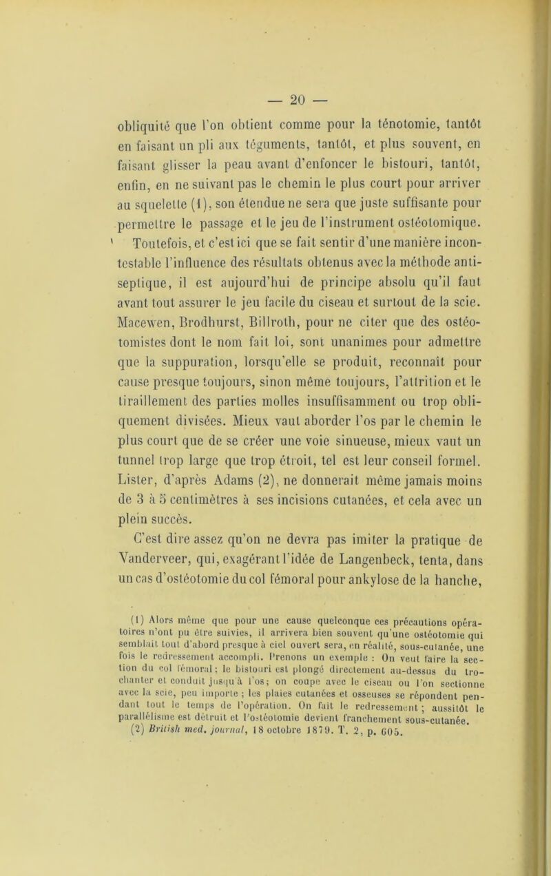 obliquité que l’on obtient comme pour la ténotomie, tantôt en faisant un pli aux téguments, tantôt, et plus souvent, en faisant glisser la peau avant d’enfoncer le bistouri, tantôt, enfin, en ne suivant pas le chemin le plus court pour arriver au squelette (1), son étendue ne sera que juste suffisante pour permettre le passage et le jeu de l'instrument osléotomique. ' Toutefois, et c’est ici que se fait sentir d’une manière incon- testable l’influence des résultats obtenus avec la méthode anti- septique, il est aujourd’hui de principe absolu qu’il faut avant tout assurer le jeu facile du ciseau et surtout de la scie. Macewen, Brodhurst, Billroth, pour ne citer que des osléo- tomistes dont le nom fait loi, sont unanimes pour admettre que la suppuration, lorsqu’elle se produit, reconnaît pour cause presque toujours, sinon même toujours, l’attrition et le tiraillement des parties molles insuffisamment ou trop obli- quement divisées. Mieux vaut aborder l’os par le chemin le plus court que de se créer une voie sinueuse, mieux vaut un tunnel trop large que trop étroit, tel est leur conseil formel. Lister, d’après Adams (2), ne donnerait même jamais moins de 3 à 5 centimètres à ses incisions cutanées, et cela avec un plein succès. C’est dire assez qu’on ne devra pas imiter la pratique de Vanderveer, qui, exagérant l’idée de Langenbeck, tenta, dans un cas d’ostéotomie du col fémoral pour ankylosé de la hanche, (1) Alors même que pour une cause quelconque ces précautions opéra- toires n’ont pu être suivies, il arrivera bien souvent qu’une ostéotomie qui semblait tout d’abord presque à ciel ouvert sera, en réalité, sous-culanée, une fois le redressement accompli. Prenons un exemple : On veut faire la sec- tion du col fémoral; le bistouri est plongé directement au-dessus du tro- chanter et conduit jusqu A l’os ; on coupe avec le ciseau ou l’on sectionne avec la scie, peu importe ; les plaies cutanées et osseuses se répondent pen- dant tout le temps de l’opération. On fait le redressement; aussitôt le parallélisme est détruit et l’ostéotomie devient franchement sous-cutanée. (2) British med. journal, 18 octobre 1870. T. 2, p. G05.