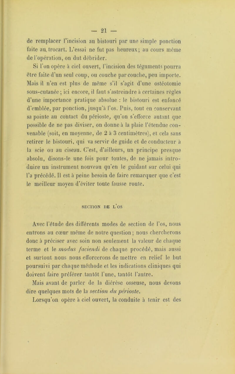 de remplacer l’incision au bistouri par une simple ponction faite au. trocart. L’essai ne fut pas heureux; au cours même de l’opération, on dut débrider. Si l’on opère à ciel ouvert, l’incision des téguments pourra être faite d’un seul coup, ou couche par couche, peu importe. Mais il n’en est plus de même s’il s’agit d’une ostéotomie sous-cutanée ; ici encore, il faut s’astreindre à certaines règles d’une importance pratique absolue : le bistouri est enfoncé d’emblée, par ponction, jusqu'à l’os. Puis, tout en conservant sa pointe au contact du périoste, qu’on s'efforce autant que possible de ne pas diviser, on donne à la plaie l’étendue con- venable (soit, en moyenne, de 2 à 3 centimètres), et cela sans retirer le bistouri, qui va servir de guide et de conducteur à la scie ou au ciseau. C’est, d’ailleurs, un principe presque absolu, disons-le une fois pour toutes, de ne jamais intro- duire un instrument nouveau qu’en le guidant sur celui qui l’a précédé. Il est à peine besoin de faire remarquer que c’est le meilleur moyen d’éviter toute fausse roule. SECTION DE L’OS Avec l’étude des différents modes de section de l’os, nous entrons au cœur môme de notre question; nous chercherons donc à préciser avec soin non seulement la valeur de chaque terme et le modus faciendi de chaque procédé, mais aussi et surtout nous nous efforcerons de mettre en relief le but poursuivi par chaque méthode et les indications cliniques qui doivent faire préférer tantôt l'une, tantôt l’autre. Mais avant de parler de la diérèse osseuse, nous devons dire quelques mots de la section du périoste. Lorsqu’on opère à ciel ouvert, la conduite à tenir est des
