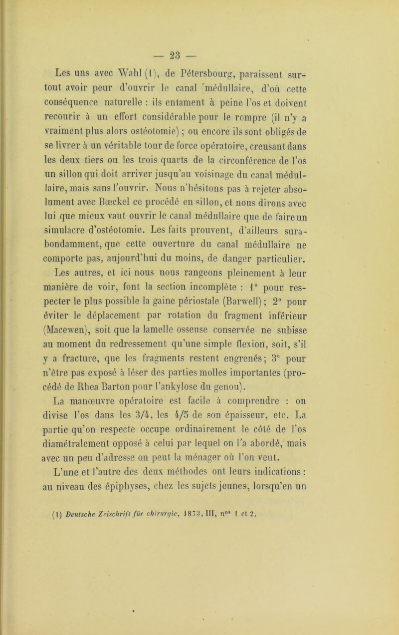 Les uns avec Wahl (1), de Pétersbourg, paraissent sur- tout avoir peur d’ouvrir le canal médullaire, d’où cette conséquence naturelle : ils entament à peine l’os et doivent recourir à un effort considérable pour le rompre (il n’y a vraiment plus alors ostéotomie) ; ou encore ils sont obligés de se livrer à un véritable tour de force opératoire, creusant dans les deux tiers ou les trois quarts de la circonférence de l’os un sillon qui doit arriver jusqu’au voisinage du canal médul- laire, mais sans l’ouvrir. Nous n’bésitons pas à rejeter abso- lument avec Bœckel ce procédé en sillon, et nous dirons avec lui que mieux vaut ouvrir le canal médullaire que de faire un simulacre d’ostéotomie. Les faits prouvent, d’ailleurs sura- bondamment, que cette ouverture du canal médullaire ne comporte pas, aujourd’hui du moins, de danger particulier. Les autres, et ici nous nous rangeons pleinement à leur manière de voir, font la section incomplète : 1° pour res- pecter le plus possible la gaine périostale (Barwell) ; 2° pour éviter le déplacement par rotation du fragment inférieur (Macewen), soit que la lamelle osseuse conservée ne subisse au moment du redressement qu’une simple flexion, soit, s’il y a fracture, que les fragments restent engrenés; 3° pour n’être pas exposé à léser des parties molles importantes (pro- cédé de Rliea Barton pour l’ankylose du genou). La manœuvre opératoire est facile à comprendre : on divise l’os dans les 3/4, les 4/5 de son épaisseur, etc. La partie qu’on respecte occupe ordinairement le côté de l’os diamétralement opposé à celui par lequel on l’a abordé, mais avec un peu d’adresse on peut la ménager où l'on veut. L’une et l’autre des deux méthodes ont leurs indications: au niveau des épiphyses, chez les sujets jeunes, lorsqu’en un (t) Deutsche Zeischrift für chirurgie, 1873, III, n05 1 et 2.