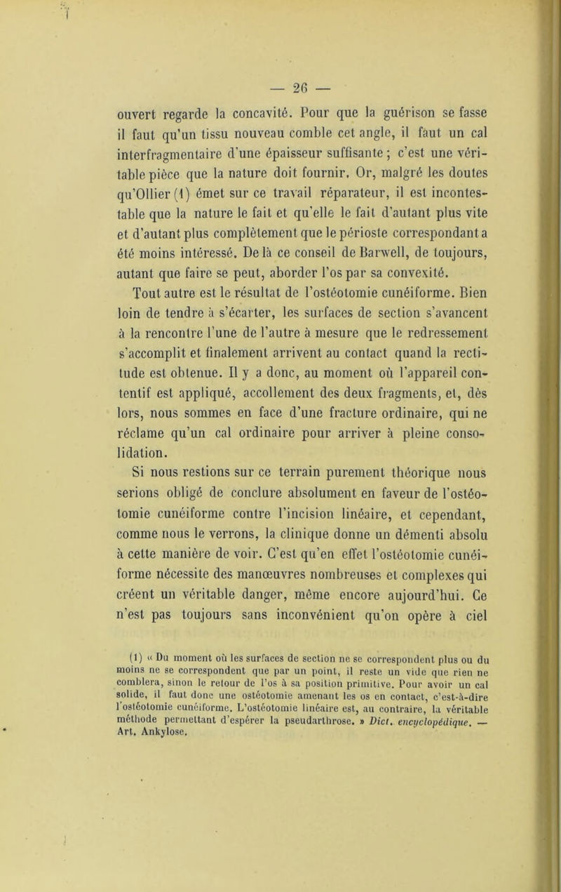 ouvert regarde la concavité. Pour que la guérison se fasse il faut qu’un tissu nouveau comble cet angle, il faut un cal interfragmentaire d’une épaisseur suffisante ; c’est une véri- table pièce que la nature doit fournir. Or, malgré les doutes qu’Ollier (1 ) émet sur ce travail réparateur, il est incontes- table que la nature le fait et qu’elle le fait d’autant plus vite et d’autant plus complètement que le périoste correspondant a été moins intéressé. Delà ce conseil de Barwell, de toujours, autant que faire se peut, aborder l’os par sa convexité. Tout autre est le résultat de l’ostéotomie cunéiforme. Bien loin de tendre à s’écarter, les surfaces de section s’avancent à la rencontre l’une de l’autre à mesure que le redressement s’accomplit et finalement arrivent au contact quand la recti- tude est obtenue. Il y a donc, au moment où l’appareil con- tentif est appliqué, accollement des deux fragments, et, dès lors, nous sommes en face d’une fracture ordinaire, qui ne réclame qu’un cal ordinaire pour arriver à pleine conso- lidation. Si nous restions sur ce terrain purement théorique nous serions obligé de conclure absolument en faveur de l’ostéo- tomie cunéiforme contre l’incision linéaire, et cependant, comme nous le verrons, la clinique donne un démenti absolu à cette manière de voir. C’est qu’en effet l’ostéotomie cunéi- forme nécessite des manœuvres nombreuses et complexes qui créent un véritable danger, même encore aujourd’hui. Ce n’est pas toujours sans inconvénient qu’on opère à ciel (1) u Du moment où les surfaces de section ne se correspondent plus ou du moins ne se correspondent que par un point, il reste un vide que rien ne comblera, sinon le relour de l’os à sa position primitive. Pour avoir un cal solide, il faut donc une ostéotomie amenant les os en contact, c’est-à-dire l’ostéotomie cunéiforme. L’ostéotomie linéaire est, au contraire, la véritable méthode permettant d’espérer la pseudarthrose. » Dict. encyclopédique, Art. Ankylosé,