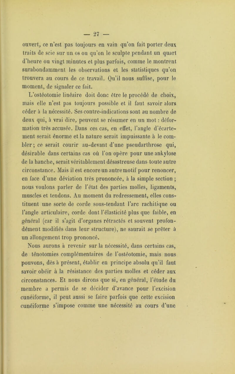 ouvert, ce n’est pas toujours en vain qu’on fait porter deux traits de scie sur un os ou qu’on le sculpte pendant un quart d’heure ou vingt minutes et plus parfois, comme le montrent surabondamment les observations et les statistiques qu’on trouvera au cours de ce travail. Qu’il nous suffise, pour le moment, de signaler ce fait. L’ostéotomie linéaire doit donc être le procédé de choix, mais elle n’est pas toujours possible et il faut savoir alors céder à la nécessité. Ses contre-indications sont au nombre de deux qui, à vrai dire, peuvent se résumer en un mot : défor- mation très accusée. Dans ces cas, en effet, l’angle d’écarte- ment serait énorme et la nature serait impuissante à le com- bler; ce serait courir au-devant d’une pseudarthrose qui, désirable dans certains cas où l’on opère pour une ankylosé de la hanche, serait véritablement désastreuse dans toute autre circonstance. Mais il est encore un autre motif pour renoncer, en face d’une déviation très prononcée, à la simple section ; nous voulons parler de l’état des parties molles, ligaments, muscles et tendons. Au moment du redressement, elles cons- tituent une sorte de corde sous-tendant l’arc rachitique ou l’angle articulaire, corde dont l’élasticité plus que faible, en général (car il s’agit d’organes rétractés et souvent profon- dément modifiés dans leur structure), ne saurait se prêter à un allongement trop prononcé. Nous aurons à revenir sur la nécessité, dans certains cas, de ténotomies complémentaires de l’ostéotomie, mais nous pouvons, dès à présent, établir en principe absolu qu’il faut savoir obéir à la résistance des parties molles et céder aux circonstances. Et nous dirons que si, en général, l’élude du membre a permis de se décider d’avance pour l’excision cunéiforme, il peut aussi se faire parfois que cette excision cunéiforme s’impose comme une nécessité au cours d’une