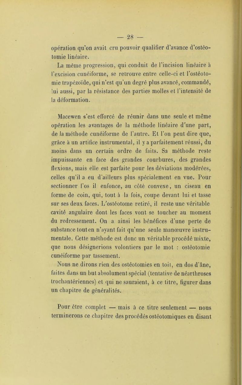 opération qu’on avait cru pouvoir qualifier d’avance d’ostéo- tomie linéaire. La même progression, qui conduit de l’incision linéaire à l’excision cunéiforme, se retrouve entre celle-ci et l’ostéoto- mie Irapézoïde, qui n’est qu’un degré plus avancé, commandé, lui aussi, par la résistance des parties molles et l’intensité de la déformation. Macewen s’est efforcé de réunir dans une seule et môme opération les avantages de la méthode linéaire d'une part, de la méthode cunéiforme de l’autre. Et l’on peut dire que, grâce à un artifice instrumental, il y a parfaitement réussi, du moins dans un certain ordre de faits. Sa méthode reste impuissante en face des grandes courbures, des grandes flexions, mais elle est parfaite pour les déviations modérées, celles qu'il a eu d'ailleurs plus spécialement en vue. Pour sectionner l’os il enfonce, au côté convexe, un ciseau en forme de coin, qui, tout à la fois, coupe devant lui et tasse sur ses deux faces. L'ostéotome retiré, il reste une véritable cavité angulaire dont les faces vont se toucher au moment du redressement. On a ainsi les bénéfices d’une perte de substance tout en n’ayant fait qu’une seule manœuvre instru- mentale. Cette méthode est donc un véritable procédé mixte, que nous désignerions volontiers par le mot : ostéotomie cunéiforme par tassement. Nous ne dirons rien des ostéotomies en toit, en dos d’âne, faites dans un but absolument spécial (tentative de néarthroses trocbantériennes) et qui ne sauraient, à ce litre, figurer dans un chapitre de généralités. Pour être complet — mais à ce titre seulement — nous terminerons ce chapitre des procédés ostéolomiques en disant