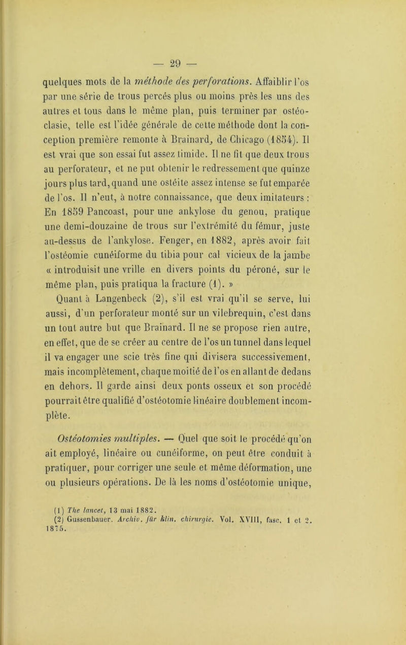 quelques mots de la méthode des perforations. Affaiblir l’os par une série de trous percés plus ou moins près les uns des autres et tous dans le même plan, puis terminer par ostéo- clasie, telle est l’idée générale de cette méthode dont la con- ception première remonte à Brainard, de Chicago (1854). Il est vrai que son essai fut assez timide. Il ne fit que deux trous au perforateur, et ne put obtenir le redressement que quinze jours plus tard,quand une ostéite assez intense se fut emparée de l'os. Il n’eut, à notre connaissance, que deux imitateurs : En 1859 Pancoast, pour une ankylosé du genou, pratique une demi-douzaine de trous sur l’extrémité du fémur, juste au-dessus de l’ankylose. Fenger, en 1882, après avoir fait l’ostéomie cunéiforme du tibia pour cal vicieux de la jambe « introduisit une vrille en divers points du péroné, sur le même plan, puis pratiqua la fracture (1). » Quant à Langenbeck (2), s’il est vrai qu’il se serve, lui aussi, d’un perforateur monté sur un vilebrequin, c’est dans un tout autre but que Brainard. Il ne se propose rien autre, en effet, que de se créer au centre de l’os un tunnel dans lequel il va engager une scie très fine qui divisera successivement, mais incomplètement, chaque moitié de l’os en allant de dedans en dehors. Il garde ainsi deux ponts osseux et son procédé pourrait être qualifié d’ostéotomie linéaire doublement incom- plète. Ostéotomies multiples. — Quel que soit le procédé qu’on ait employé, linéaire ou cunéiforme, on peut être conduit à pratiquer, pour corriger une seule et même déformation, une ou plusieurs opérations. De là les noms d’ostéotomie unique, (1) Tlie lancet, 13 mai 1882. (2) Gussenbauer. Archiv. fûr klin. chirurgie. Vol. XVIII, fasc. 1 cl 2. 1875.
