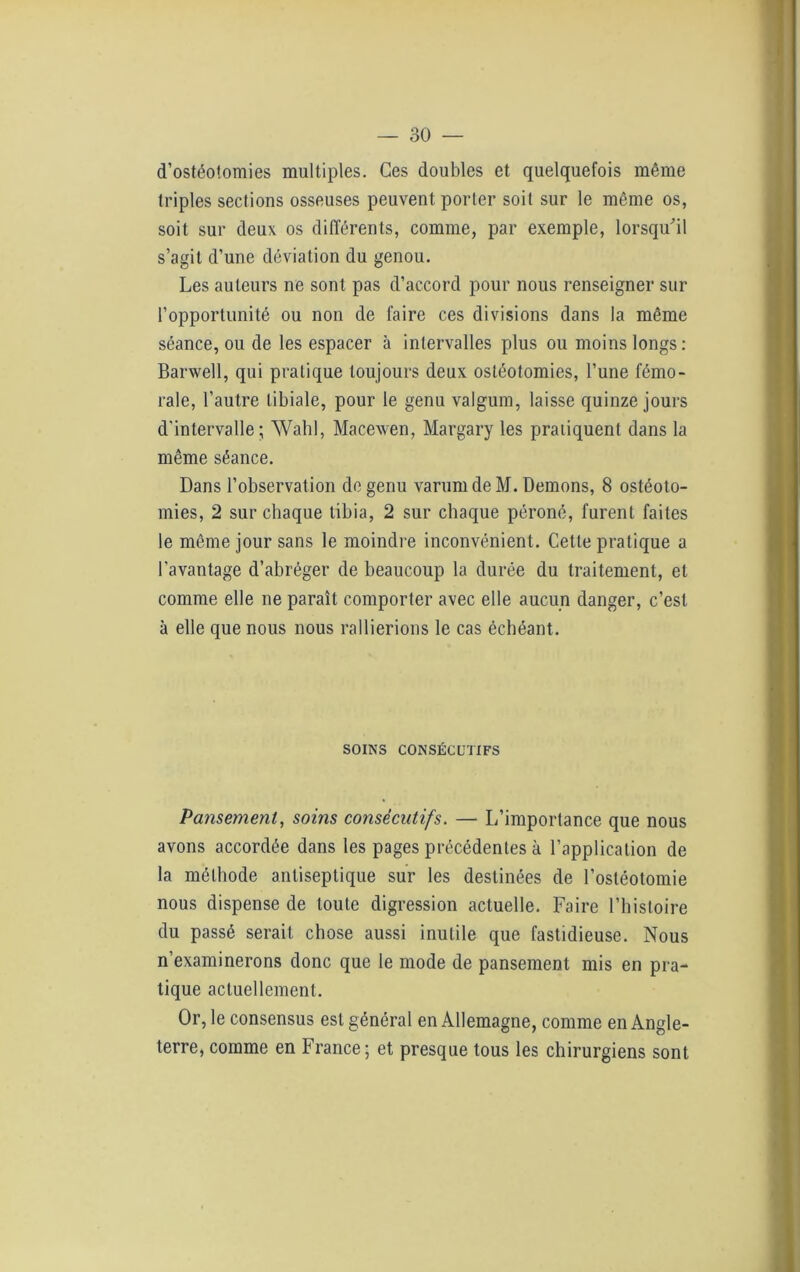 d’ostéotomies multiples. Ces doubles et quelquefois même triples sections osseuses peuvent porter soit sur le même os, soit sur deux os différents, comme, par exemple, lorsqu'il s’agit d’une déviation du genou. Les auteurs ne sont pas d’accord pour nous renseigner sur l’opportunité ou non de faire ces divisions dans la même séance, ou de les espacer à intervalles plus ou moins longs: Barwell, qui pratique toujours deux ostéotomies, l’une fémo- rale, l’autre tibiale, pour le genu valgum, laisse quinze jours d'intervalle; Wahl, Macexven, Margary les pratiquent dans la même séance. Dans l’observation de genu varurn de M. Démons, 8 ostéoto- mies, 2 sur chaque tibia, 2 sur chaque péroné, furent faites le même jour sans le moindre inconvénient. Cette pratique a l’avantage d’abréger de beaucoup la durée du traitement, et comme elle ne paraît comporter avec elle aucun danger, c’est à elle que nous nous rallierions le cas échéant. SOINS CONSÉCUTIFS Pansement, soins consécutifs. — L’importance que nous avons accordée dans les pages précédentes à l’application de la méthode antiseptique sur les destinées de l’ostéotomie nous dispense de toute digression actuelle. Faire l’histoire du passé serait chose aussi inutile que fastidieuse. Nous n’examinerons donc que le mode de pansement mis en pra- tique actuellement. Or, le consensus est général en Allemagne, comme en Angle- terre, comme en France; et presque tous les chirurgiens sont