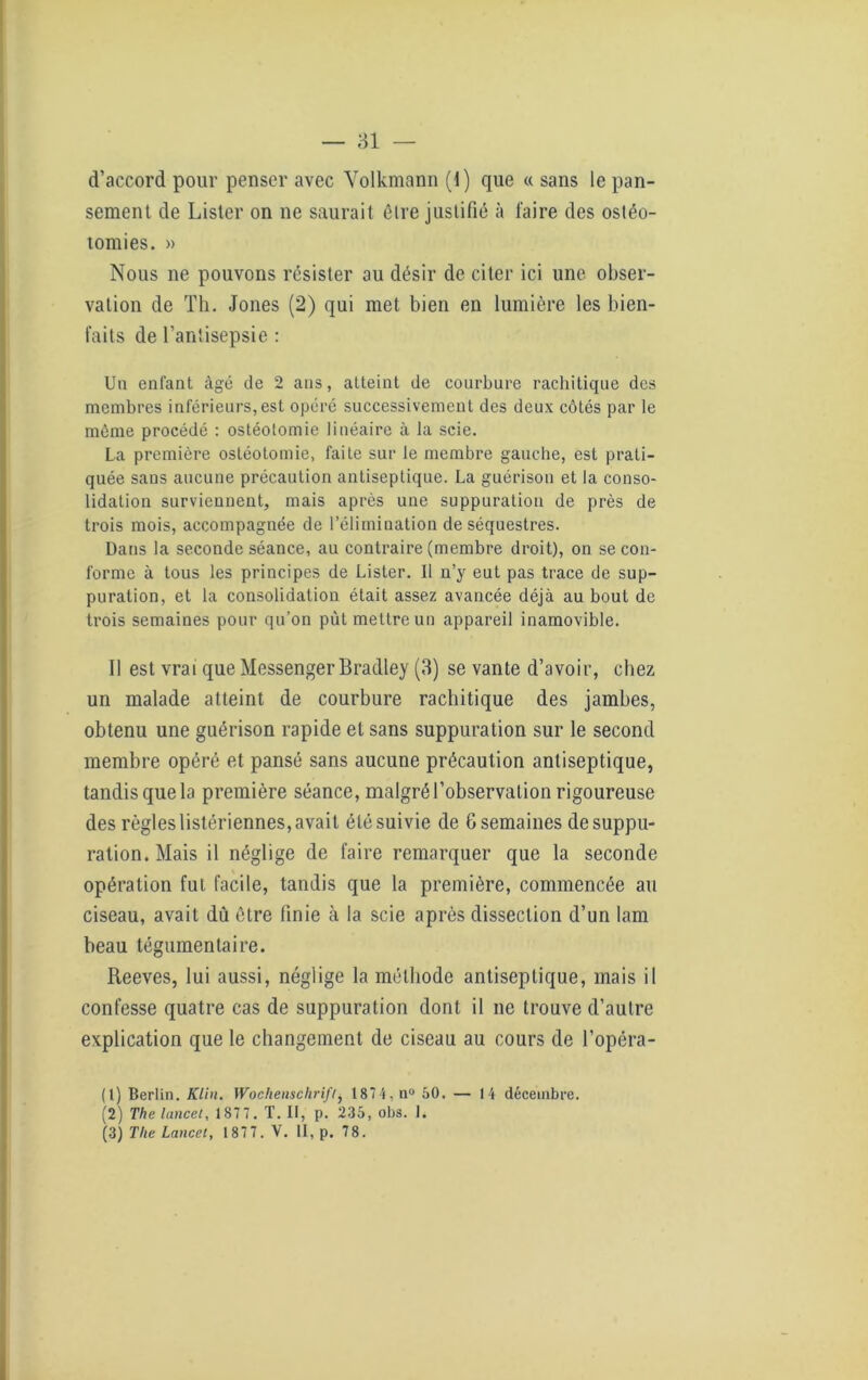 d’accord pour penser avec Yolkmann (1) que « sans le pan- sement de Lister on ne saurait être justifié à faire des ostéo- tomies. » Nous ne pouvons résister au désir de citer ici une obser- vation de Th. Jones (2) qui met bien en lumière les bien- faits de l’antisepsie : Un enfant âgé de 2 ans, atteint de courbure rachitique des membres inférieurs,est opéré successivement des deux côtés par le môme procédé : ostéotomie linéaire à la scie. La première ostéotomie, faite sur le membre gauche, est prati- quée sans aucune précaution antiseptique. La guérison et la conso- lidation surviennent, mais après une suppuration de près de trois mois, accompagnée de l’élimination de séquestres. Dans la seconde séance, au contraire (membre droit), on se con- forme à tous les principes de Lister. Il n’y eut pas trace de sup- puration, et la consolidation était assez avancée déjà au bout de trois semaines pour qu’on put mettre un appareil inamovible. Il est vrai que Messenger Bradley (3) se vante d’avoir, chez un malade atteint de courbure rachitique des jambes, obtenu une guérison rapide et sans suppuration sur le second membre opéré et pansé sans aucune précaution antiseptique, tandis que la première séance, malgré l’observation rigoureuse des règles listériennes, avait été suivie de G semaines de suppu- ration. Mais il néglige de faire remarquer que la seconde opération fut facile, tandis que la première, commencée au ciseau, avait dû être finie à la scie après dissection d’un lam beau tégumenlaire. Reeves, lui aussi, néglige la méthode antiseptique, mais il confesse quatre cas de suppuration dont il ne trouve d’autre explication que le changement de ciseau au cours de l’opéra- (1) Berlin. Klin. Wochenschrift, 1874, n° 50. — 14 décembre. (2) The lancel, 187 7. T. II, p. 235, obs. 1. (3) The Lancel, 1877. V. II, p. 78.