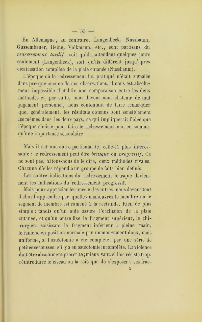 En Allemagne, au contraire, Langenbeck, Nussbaum, Gussembauer, Heine, Yolkmann, etc., sont partisans du redressement tardif, soit qu’ils attendent quelques jours seulement (Langenbeck), soit qu’ils diffèrent jusqu’après cicatrisation complète de la plaie cutanée (Nussbaum). L’époque où le redressement fut pratiqué n’était signalée dans presque aucune de nos observations, il nous est absolu- ment impossible d’établir une comparaison entre les deux méthodes et, par suite, nous devons nous abstenir de tout jugement personnel, nous contentant de faire remarquer que, généralement, les résultats obtenus sont sensiblement les mêmes dans les deux pays, ce qui impliquerait l’idée que l’époque choisie pour faire le redressement n’a, en somme, qu'une importance secondaire. Mais il est une autre particularité, celle-là plus intéres- sante : le redressement peut être brusque ou progressif. Ce ne sont pas, bâtons-nous de le dire, deux méthodes rivales. Chacune d’elles répond à un groupe de faits bien définis. Les contre-indications du redressement brusque devien- nent les indications du redressement progressif. Mais pour apprécier les unes et les autres, nous devons tout d’abord apprendre par quelles manœuvres le membre ou le segment de membre est ramené à la rectitude. Rien de plus simple : tandis qu’un aide assure l’occlusion de la plaie cutanée, et qu’un autre fixe le fragment supérieur, le chi- rurgien, saisissant le fragment inférieur à pleine main, le ramène en position normale par un mouvement doux, mais uniforme, si l’ostéotomie a été complète, par une série ue petites secousses, s’il y a eu ostéotomieincomplète. La violence doit être absolument proscrite;mieux vaut, si l’os résiste trop, réintroduire le ciseau ou la scie que de s’exposer à ces frac- 3