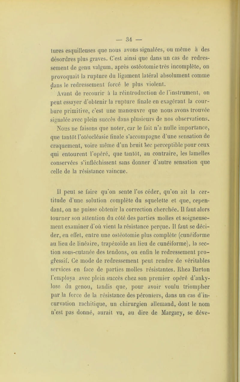 tlires esquilieuses que nous avons signalées, ou môme à des désordres plus graves. C’est ainsi que dans un cas de redres- sement de genu valgum, après ostéotomie très incomplète, on provoquait la rupture du ligament latéral absolument comme dans le redressement forcé le plus violent. Avant de recourir à la réintroduction de l’instrument, on peut essayer d’obtenir la rupture finale en exagérant la cour- bure primitive, c’est une manœuvre que nous avons trouvée signalée avec plein succès dans plusieurs de nos observations. Nous ne faisons que noter, car le fait n’a nulle importance, que tantôt l’otéocléasie finale s’accompagne d'une sensation de craquement, voire même d’un bruit sec perceptible pour ceux qui entourent l’opéré, que tantôt, au contraire, les lamelles conservées s’infléchissent, sans donner d’autre sensation que celle de la résistance vaincue. il peut se faire qu’on sente l’os céder, qu’on ait la cer- titude d’une solution complète du squelette et que, cepen- dant, on ne puisse obtenir la correction cherchée. Il faut alors tourner son attention du côté des parties molles et soigneuse- ment examiner d’où vient la résistance perçue. Il faut se déci- der, en effet, entre une ostéotomie plus complète (cunéiforme au lieu de linéaire, trapézoïde au lieu de cunéiforme), la sec- tion sous-cutanée des tendons, ou enfin le redressement pro- gressif. Ce mode de redressement peut rendre de véritables services en face de parties molles résistantes. Rhea Barton l’employa avec plein succès chez son premier opéré d’anky- lose du genou, tandis que, pour avoir voulu triompher par la force de la résistance des péroniers, dans un cas d’in- curvation rachitique, un chirurgien allemand, dont le nom n’est pas donné, aurait vu, au dire de Margary, se déve-