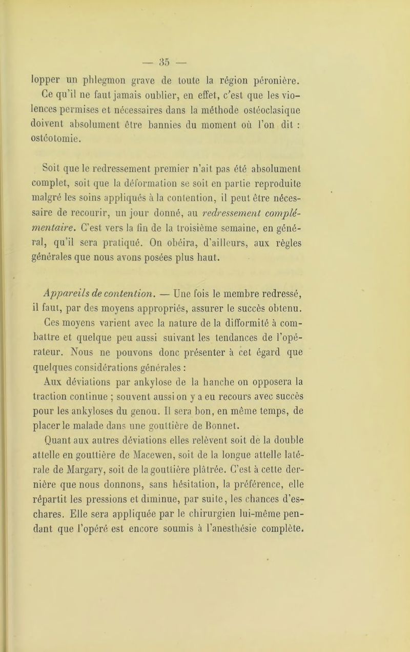 lopper un phlegmon grave de toute la région péronière. Ce qu’il ne faut jamais oublier, en effet, c'est que les vio- lences permises et nécessaires dans la méthode ostéoclasiquc doivent absolument être bannies du moment où l’on dit : ostéotomie. Soit que le redressement premier n’ait pas été absolument complet, soit que la déformation se soit en partie reproduite malgré les soins appliqués à la contention, il peut être néces- saire de recourir, un jour donné, au redressement complé- mentaire. C’est vers la lin de la troisième semaine, en géné- ral, qu’il sera pratiqué. On obéira, d’ailleurs, aux règles générales que nous avons posées plus haut. Appareils de contention. — Une fois le membre redressé, il faut, par des moyens appropriés, assurer le succès obtenu. Ces moyens varient avec la nature de la difformité à com- battre et quelque peu aussi suivant les tendances de l’opé- rateur. Nous ne pouvons donc présenter à cet égard que quelques considérations générales : Aux déviations par ankylosé de la hanche on opposera la traction continue ; souvent aussi on y a eu recours avec succès pour les ankylosés du genou. Il sera bon, en même temps, de placer le malade dans une gouttière de Bonnet. Quant aux autres déviations elles relèvent soit de la double attelle en gouttière de Macewen, soit de la longue attelle laté- rale de Margary, soit de la gouttière plâtrée. C’est à cette der- nière que nous donnons, sans hésitation, la préférence, elle répartit les pressions et diminue, par suite, les chances d’es- chares. Elle sera appliquée par le chirurgien lui-même pen- dant que l’opéré est encore soumis à l’anesthésie complète.