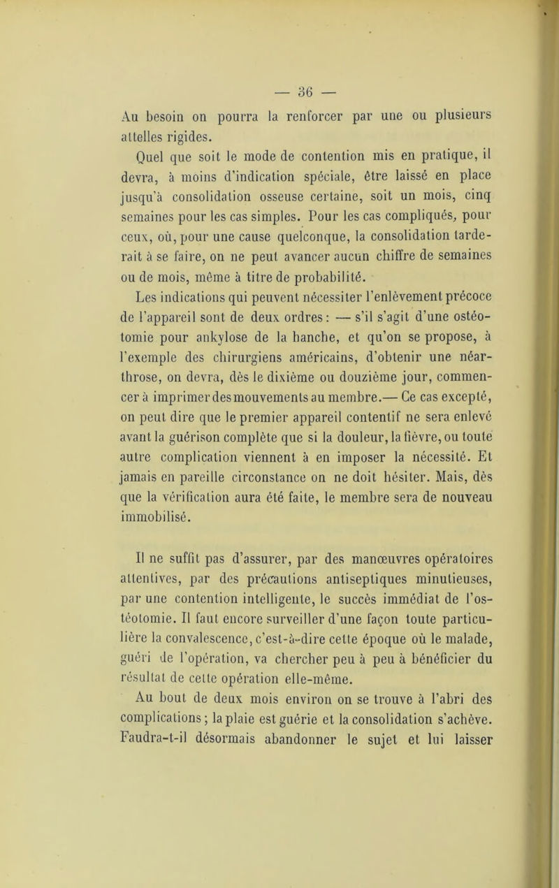 Au besoin on pourra la renforcer par une ou plusieurs allelles rigides. Quel que soit le mode de contention mis en pratique, il devra, à moins d’indication spéciale, être laissé en place jusqu’à consolidation osseuse certaine, soit un mois, cinq semaines pour les cas simples. Pour les cas compliqués, pour ceux, où, pour une cause quelconque, la consolidation tarde- rait à se faire, on ne peut avancer aucun chiffre de semaines ou de mois, môme à titre de probabilité. Les indications qui peuvent nécessiter l’enlèvement précoce de l’appareil sont de deux ordres: — s’il s’agit d’une ostéo- tomie pour ankylosé de la hanche, et qu’on se propose, à l’exemple des chirurgiens américains, d’obtenir une néar- throse, on devra, dès le dixième ou douzième jour, commen- cer à imprimer des mouvements au membre.— Ce cas excepté, on peut dire que le premier appareil contentif ne sera enlevé avant la guérison complète que si la douleur, la fièvre, ou toute autre complication viennent à en imposer la nécessité. Et jamais en pareille circonstance on ne doit hésiter. Mais, dès que la vérification aura été faite, le membre sera de nouveau immobilisé. Il ne suffit pas d’assurer, par des manœuvres opératoires attentives, par des précautions antiseptiques minutieuses, par une contention intelligente, le succès immédiat de l’os- téotomie. Il faut encore surveiller d’une façon toute particu- lière la convalescence, c’est-à-dire cette époque où le malade, guéri de l’opération, va chercher peu à peu à bénéficier du résultat de cette opération elle-même. Au bout de deux mois environ on se trouve à l’abri des complications; la plaie est guérie et la consolidation s’achève. Faudra-t-il désormais abandonner le sujet et lui laisser