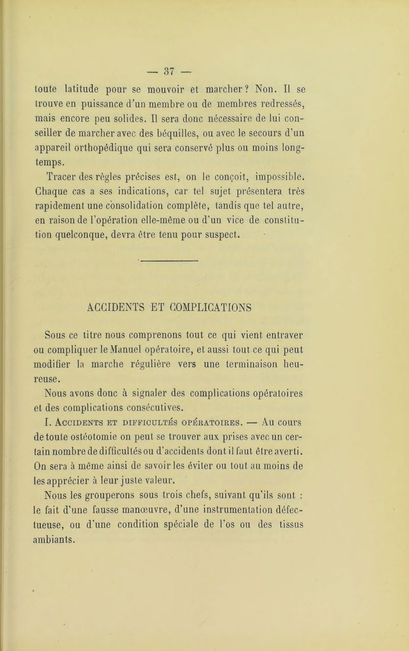 toute latitude pour se mouvoir et marcher? Non. Il se trouve en puissance d'un membre ou de membres redressés, mais encore peu solides. Il sera donc nécessaire de lui con- seiller de marcher avec des béquilles, ou avec le secours d’un appareil orthopédique qui sera conservé plus ou moins long- temps. Tracer des règles précises est, on le conçoit, impossible. Chaque cas a ses indications, car tel sujet présentera très rapidement une consolidation complète, tandis que tel autre, en raison de l’opération elle-même ou d’un vice de constitu- tion quelconque, devra être tenu pour suspect. ACCIDENTS ET COMPLICATIONS Sous ce titre nous comprenons tout ce qui vient entraver ou compliquer le Manuel opératoire, et aussi tout ce qui peut modifier la marche régulière vers une terminaison heu- reuse. Nous avons donc à signaler des complications opératoires et des complications consécutives. I. Accidents et difficultés opératoires. — Au cours de toute ostéotomie on peut se trouver aux prises avec un cer- tain nombre de difficullésou d’accidents dont il faut être averti. On sera à même ainsi de savoir les éviter ou tout au moins de les apprécier à leur juste valeur. Nous les grouperons sous trois chefs, suivant qu’ils sont : le fait d’une fausse manœuvre, d’une instrumentation défec- tueuse, ou d’une condition spéciale de l’os ou des tissus ambiants.