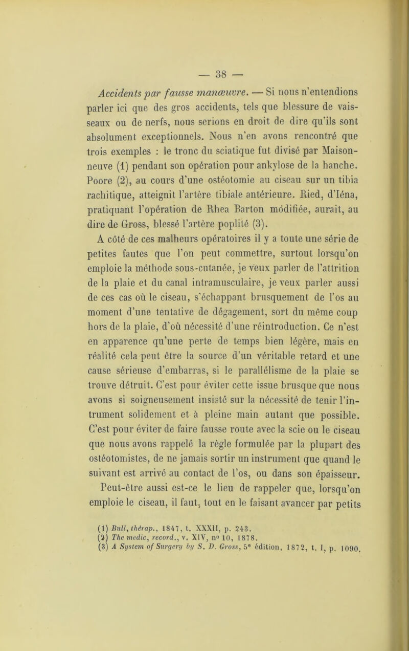 Accidents par fausse manœuvre. — Si nous n'entendions parler ici que des gros accidents, tels que blessure de vais- seaux ou de nerfs, nous serions en droit de dire qu’ils sont absolument exceptionnels. Nous n’en avons rencontré que trois exemples : le tronc du sciatique fut divisé par Maison- neuve (1) pendant son opération pour ankylosé de la hanche. Poore (2), au cours d’une ostéotomie au ciseau sur un tibia rachitique, atteignit l’artère tibiale antérieure. Ried, d’Iéna, pratiquant l’opération de Rhea Barton modifiée, aurait, au dire de Gross, blessé l’artère poplité (3). A côté de ces malheurs opératoires il y a toute une série de petites fautes que l’on peut commettre, surtout lorsqu’on emploie la méthode sous-cutanée, je veux parler de l’atlrition de la plaie et du canal intramusculaire, je veux parler aussi de ces cas où le ciseau, s’échappant brusquement de l’os au moment d’une tentative de dégagement, sort du même coup hors de la plaie, d’où nécessité d’une réintroduction. Ce n’est en apparence qu’une perte de temps bien légère, mais en réalité cela peut être la source d’un véritable retard et une cause sérieuse d’embarras, si le parallélisme de la plaie se trouve détruit. C’est pour éviter cette issue brusque que nous avons si soigneusement insisté sur la nécessité de tenir l’in- trument solidement et à pleine main autant que possible. C’est pour éviter de faire fausse route avec la scie ou le ciseau que nous avons rappelé la règle formulée par la plupart des osléotomistes, de ne jamais sortir un instrument que quand le suivant est arrivé au contact de l’os, ou dans son épaisseur. Peut-être aussi est-ce le lieu de rappeler que, lorsqu’on emploie le ciseau, il faut, tout en le faisant avancer par petits (1) Bull, thérap., 1847, t. XXXII, p. 243. (3) The medic, record., v. XIV, n° 10, 1878. (3) A System of Surgery by S. D. Gross, 5e édition, 1 87 2, t. 1, p. 1090.